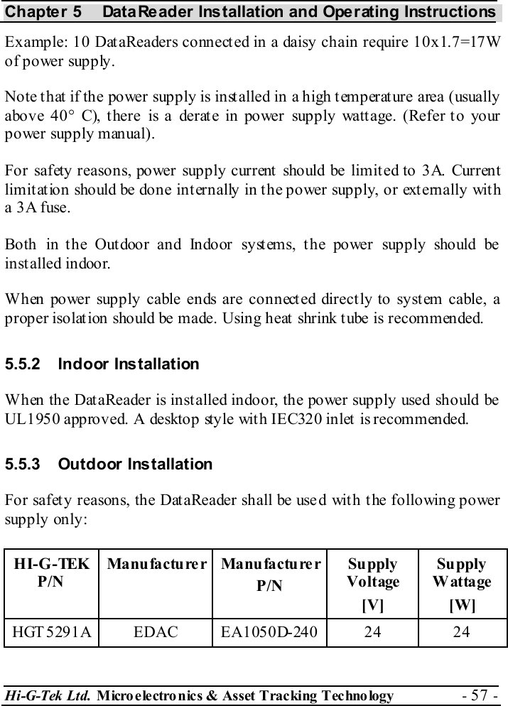 Chapter 5  DataReader Installation and Operating Instructions Hi-G-Tek Ltd. Micro electro nics &amp; Asset Tracking  Technology  - 57 -  Example: 10 DataReaders connected in a daisy chain require 10x1.7=17W of power supply. Note that if the power supply is installed in a high temperature area (usually above 40° C), there is a derate in power supply wattage. (Refer to your power supply manual). For safety reasons, power supply current should be limited to 3A. Current limitation should be done internally in the power supply, or externally with a 3A fuse. Both in t he Out door and Indoor syst ems, t he power supply should be  installed indoor. When power supply cable ends are connected directly to system cable, a proper isolat ion should be made. Using heat  shrink t ube is recommended. 5.5.2 Indoor Installation When the DataReader is installed indoor, the power supply used should be  UL1950 approved. A desktop style with IEC320 inlet is recommended. 5.5.3 Outdoor Installation For safety reasons, the DataReader shall be used with the following power supply only: HI-G-TEK P/N Manufactu re r Manu factu re r P/N Supply Voltage  [V] Supply Wattage [W] HGT5291A EDAC EA1050D-240  24  24 