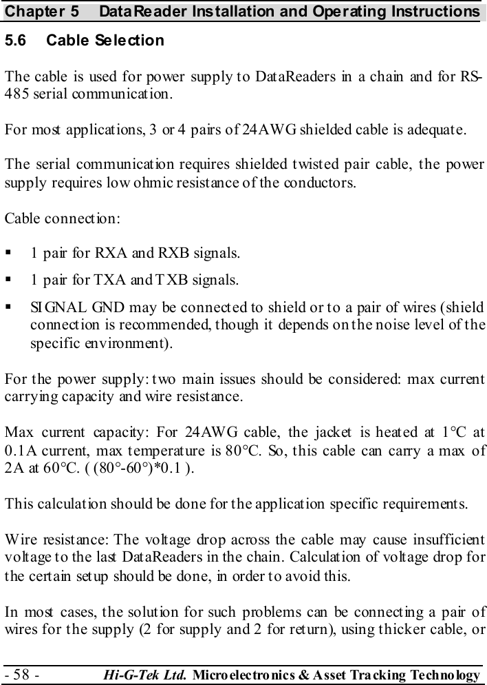 Chapter 5  DataReader Installation and Operating Instructions - 58 -  Hi-G-Tek Ltd. Micro elec tro nics &amp; A sset Tra cking Techno logy   5.6 Cable Selection The cable is used for power supply to DataReaders in a chain and for RS-485 serial communication. For most applications, 3 or 4 pairs of 24AWG shielded cable is adequate. The serial communication requires shielded twisted pair cable, the power supply requires low ohmic resistance of the conductors. Cable connection:   1 pair for RXA and RXB signals.   1 pair for TXA and TXB signals.   SIGNAL GND may be connected to shield or to a pair of wires (shield connect ion is recommended, t hough it  depends on t he noise level of t he specific environment). For the power supply: two main issues should be considered: max current carrying capacity and wire resistance. Max current capacity: For 24AWG cable, the jacket is heated at 1°C at 0.1A current, max temperature is 80°C. So, this cable can carry a max of 2A at 60°C. ( (80°-60°)*0.1 ). This calculation should be done for the application specific requirements. Wire resistance: The voltage drop across the cable may cause insufficient voltage to the last DataReaders in the chain. Calculation of voltage drop for the certain setup should be done, in order to avoid this. In most cases, the solution for such problems can be connecting a pair of wires for the supply (2 for supply and 2 for return), using thicker cable, or 