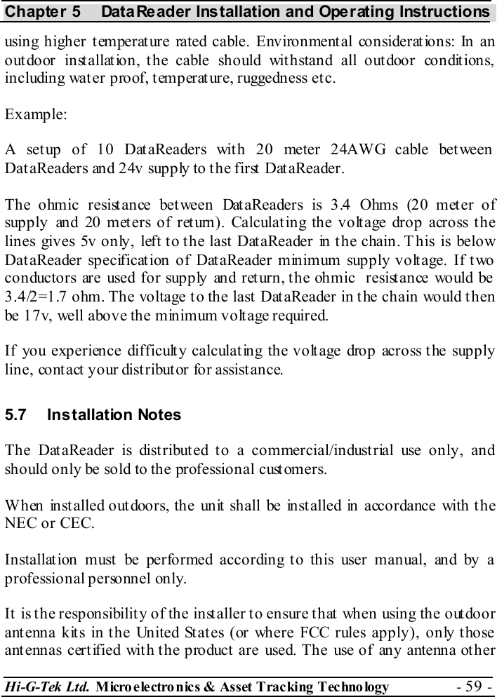 Chapter 5  DataReader Installation and Operating Instructions Hi-G-Tek Ltd. Micro electro nics &amp; Asset Tracking  Technology  - 59 -  using higher temperature rated cable. Environmental considerations: In an outdoor installation, the cable should withstand all outdoor conditions, including wat er proof, t emperature, ruggedness et c. Example: A setup of 10 DataReaders with 20 meter 24AWG cable between DataReaders and 24v supply to the first DataReader. The ohmic resistance between DataReaders is 3.4 Ohms (20 meter of supply and 20 met ers of ret urn). Calculat ing the volt age drop across t he lines gives 5v only, left to the last DataReader in the chain. T his is below DataReader specification of DataReader minimum supply voltage. If two conductors are used for supply and ret urn, t he ohmic  resist ance would be  3.4/2=1.7 ohm. The voltage to the last DataReader in the chain would then be 17v, well above the minimum voltage required. If you experience difficulty calculating the voltage drop across the supply line, cont act  your dist ribut or for assist ance. 5.7 Installation Notes The DataReader is distributed to a commercial/industrial use only, and should only be sold to the professional customers. When installed outdoors, the unit shall be installed in accordance with the NEC or CEC. Installation must be performed according to this user manual, and by a professional personnel only. It is the responsibility of the installer to ensure that when using the outdoor antenna kits in the United States (or where FCC rules apply), only those antennas certified with the product are used. The use of any antenna other 