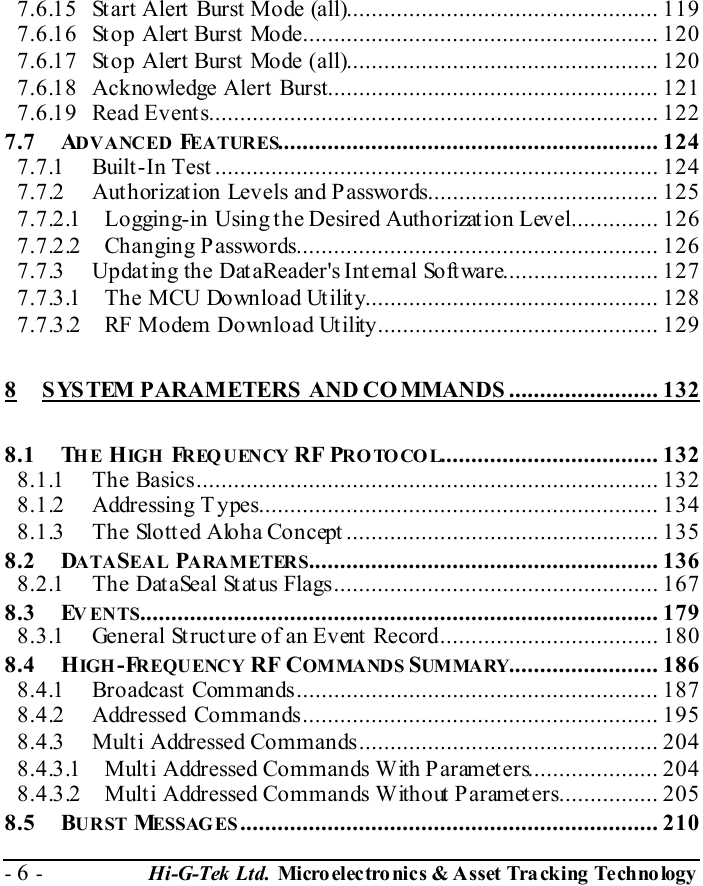  - 6 -  Hi-G-Tek Ltd. Micro elec tro nics &amp; A sset Tra cking Techno logy   7.6.15 Start Alert Burst Mode (all).................................................. 119 7.6.16 Stop Alert Burst Mode......................................................... 120 7.6.17 Stop Alert Burst Mode (all).................................................. 120 7.6.18 Acknowledge Alert Burst..................................................... 121 7.6.19 Read Events........................................................................ 122 7.7 ADVANCED FEATURES............................................................. 124 7.7.1 Built-In Test ....................................................................... 124 7.7.2 Authorization Levels and Passwords..................................... 125 7.7.2.1 Logging-in Using the Desired Authorization Level.............. 126 7.7.2.2 Changing Passwords.......................................................... 126 7.7.3 Updating the DataReader&apos;s Internal Software......................... 127 7.7.3.1 The MCU Download Utility............................................... 128 7.7.3.2 RF Modem Download Utility............................................. 129 8 SYSTEM PARAMETERS AND CO MMANDS ........................ 132 8.1 THE HIGH   FREQUENCY RF PROTOCOL................................... 132 8.1.1 The Basics.......................................................................... 132 8.1.2 Addressing T ypes................................................................ 134 8.1.3 The Slotted Aloha Concept .................................................. 135 8.2 DATASEAL PARAMETERS........................................................ 136 8.2.1 The DataSeal Status Flags.................................................... 167 8.3 EVENTS................................................................................... 179 8.3.1 General Structure of an Event Record................................... 180 8.4 HIGH -FREQUENCY RF COMMANDS SUMMA RY........................ 186 8.4.1 Broadcast Commands.......................................................... 187 8.4.2 Addressed Commands......................................................... 195 8.4.3 Multi Addressed Commands................................................ 204 8.4.3.1 Multi Addressed Commands With Parameters..................... 204 8.4.3.2 Multi Addressed Commands Without Parameters................ 205 8.5 BURST MESSAG ES................................................................... 210 