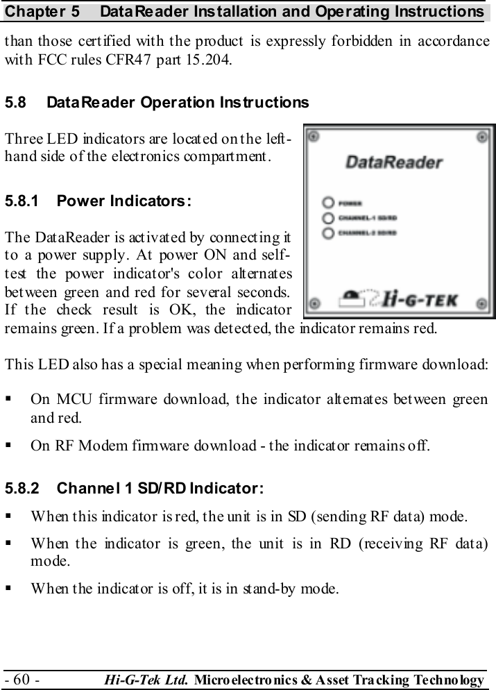 Chapter 5  DataReader Installation and Operating Instructions - 60 -  Hi-G-Tek Ltd. Micro elec tro nics &amp; A sset Tra cking Techno logy   than those certified with the product is expressly forbidden in accordance with FCC rules CFR47 part 15.204. 5.8  DataReader Operation Instructions Three LED indicators are located on the left-hand side of the electronics compartment. 5.8.1 Power Indicators: The DataReader is activated by connecting it t o a power supply. At  power ON and self-test the power indicator&apos;s color alternates between green and red for several seconds. If the check result is OK, the indicator remains green. If a problem was det ect ed, the indicator remains red. This LED also has a special meaning when performing firmware download:   On MCU firmware download, the indicator alternates between green and red.   On RF Modem firmware download - the indicator remains off. 5.8.2  Channel 1 SD/RD Indicator:   When t his indicator is red, t he unit  is in SD (sending RF dat a) mode.   When the indicator is green, the unit is in RD (receiving RF data) mode.   When the indicator is off, it is in stand-by mode.  