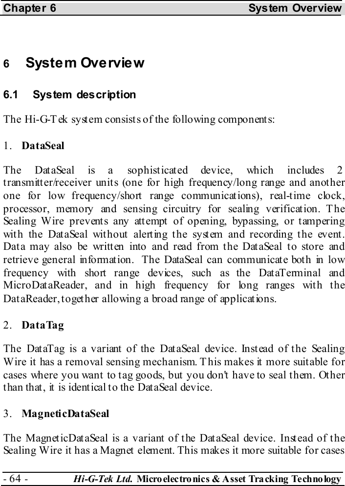 Chapter 6  System  Overview - 64 -  Hi-G-Tek Ltd. Micro elec tro nics &amp; A sset Tra cking Techno logy    6  System Overview 6.1 System  description The Hi-G-Tek system consists of the following components: 1.  DataSeal The DataSeal is a sophisticated device, which includes 2 transmitter/receiver units (one for high frequency/long range and another one for low frequency/short range communications), real-time clock, processor, memory and sensing circuitry for sealing verification. The Sealing Wire prevents any attempt of opening, bypassing, or tampering with the DataSeal without alerting the system and recording the event.  Data may also be written into and read from the DataSeal to store and retrieve general information.  The DataSeal can communicate both in low frequency with short range devices, such as the DataTerminal and MicroDataReader, and in high frequency for long ranges with the DataReader, together allowing a broad range of applications. 2.  DataTag The DataTag is a variant of the DataSeal device. Instead of the Sealing Wire it has a removal sensing mechanism. T his makes it more suitable for cases where you want to tag goods, but you don&apos;t have to seal them. Other than that, it is identical to the DataSeal device. 3.  MagneticDataSeal The MagneticDataSeal is a variant of the DataSeal device. Instead of the Sealing Wire it has a Magnet element. This makes it more suitable for cases 
