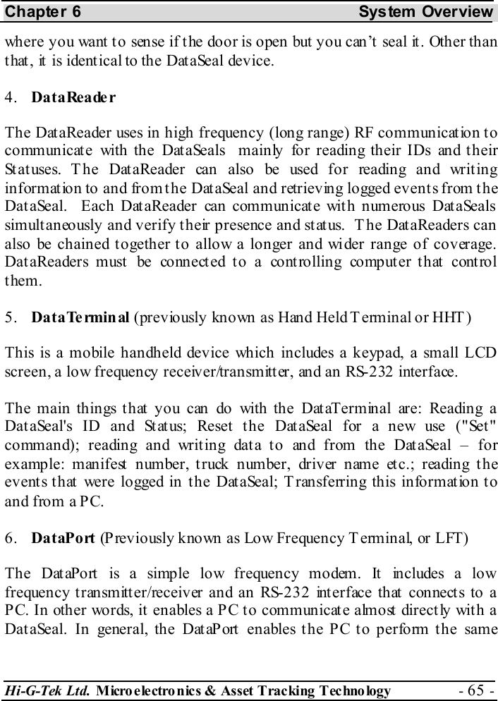 Chapter 6  System  Overview Hi-G-Tek Ltd. Micro electro nics &amp; Asset Tracking  Technology  - 65 -  where you want to sense if the door is open but you can’t seal it. Other than that, it is identical to the DataSeal device. 4.  DataReader The DataReader uses in high frequency (long range) RF communication to communicate with the DataSeals  mainly for reading their IDs and their Statuses. The DataReader can also be used for reading and writing information to and from the DataSeal and retrieving logged events from the DataSeal.  Each DataReader can communicate with numerous DataSeals simultaneously and verify their presence and status.  The DataReaders can also be chained together to allow a longer and wider range of coverage. DataReaders must be connected to a controlling computer that control them. 5.  DataTe rminal (previously known as Hand Held Terminal or HHT) This is a mobile handheld device which includes a keypad, a small LCD screen, a low frequency receiver/transmitter, and an RS-232 interface. The main things that you can do with the DataTerminal are: Reading a DataSeal&apos;s ID and Status; Reset the DataSeal for a new use (&quot;Set&quot; command); reading and writing data to and from the DataSeal – for example: manifest number, truck number, driver name etc.; reading the events that were logged in the DataSeal; T ransferring this information to and from a PC. 6.  DataPort (Previously known as Low Frequency Terminal, or LFT) The DataPort  is a simple low frequency modem. It  includes a low frequency transmitter/receiver and an RS-232 interface that connects to a PC. In other words, it enables a PC to communicate almost directly with a DataSeal. In general, the DataPort enables the PC to perform the same 