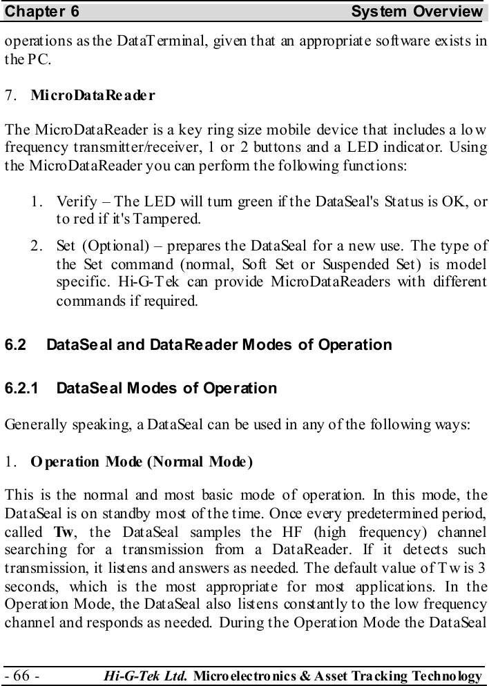 Chapter 6  System  Overview - 66 -  Hi-G-Tek Ltd. Micro elec tro nics &amp; A sset Tra cking Techno logy   operations as the DataTerminal, given that an appropriate software exists in the PC. 7.  Mi cro Da ta Re a de r The MicroDataReader is a key ring size mobile device that includes a lo w frequency transmitter/receiver, 1 or 2 buttons and a LED indicator. Using the MicroDataReader you can perform the following functions:  1.  Verify – The LED will turn green if the DataSeal&apos;s Status is OK, or to red if it&apos;s Tampered. 2.  Set (Optional) – prepares the DataSeal for a new use. The type of t he  Se t  c om m an d ( no rm al, So ft  Set  o r  Susp e n de d Set )  is m o de l  specific. Hi-G-Tek can provide MicroDataReaders with different commands if required. 6.2  DataSeal and DataReader Modes of Operation 6.2.1  DataSeal Modes of Operation Generally speaking, a DataSeal can be used in any of the following ways: 1.  O peration  Mode  (Normal  Mode ) This is t he normal and most basic mode of operat ion. In this mode, t he DataSeal is on standby most of the time. Once every predetermined period, called  Tw , the DataSeal samples the HF (high frequency) channel searching for a transmission from a DataReader. If it detects such transmission, it listens and answers as needed. The default value of T w is 3 seconds, which is the most appropriate for most applications. In the Operation Mode, the DataSeal also listens constantly to the low frequency channel and responds as needed.  During the Operation Mode the DataSeal 
