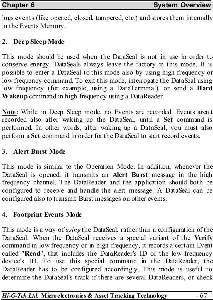 Chapter 6  System  Overview Hi-G-Tek Ltd. Micro electro nics &amp; Asset Tracking  Technology  - 67 -  logs events (like opened, closed, tampered, etc.) and stores them internally in  t h e E v ent s Mem o ry . 2.  Dee p  Sle e p Mo de  This mode should be used when the DataSeal is not in use in order to conserve energy. DataSeals always leave the factory in this mode. It is possible to ent er a Dat aSeal t o t his mode also by using high frequency or low frequency command. To exit this mode, interrogate the DataSeal using low frequency (for example, using a DataTerminal), or send a Hard Wakeup command in high frequency using a DataReader. Note: While in Deep Sleep mode, no Events are recorded. Events aren&apos;t recorded also after waking up the DataSeal, until a Set command is performed. In other words, after waking up a DataSeal, you must also perform a Set command in order for the DataSeal to start record events. 3.  Alert Burst Mode This mode is similar to the Operation Mode. In addition, whenever the DataSeal is opened, it transmits an Alert Burst message in the high frequency channel. The DataReader and the application should both be configured to receive and handle the alert message. A DataSeal can be configured also to t ransmit Burst  messages on other events. 4.  Footprint Events Mode This mode is a way of using the DataSeal, rather than a configuration of the DataSeal. When the DataSeal receives a special variant of the Ve ri f y command in low frequency or in high frequency, it records a certain Event called &quot;Read&quot;, that includes the DataReader&apos;s ID or the low frequency device&apos;s ID. To use this special command in the DataReader, the DataReader has to be configured accordingly. This mode is useful to determine the DataSeal&apos;s track if there are several DataReaders, or check 