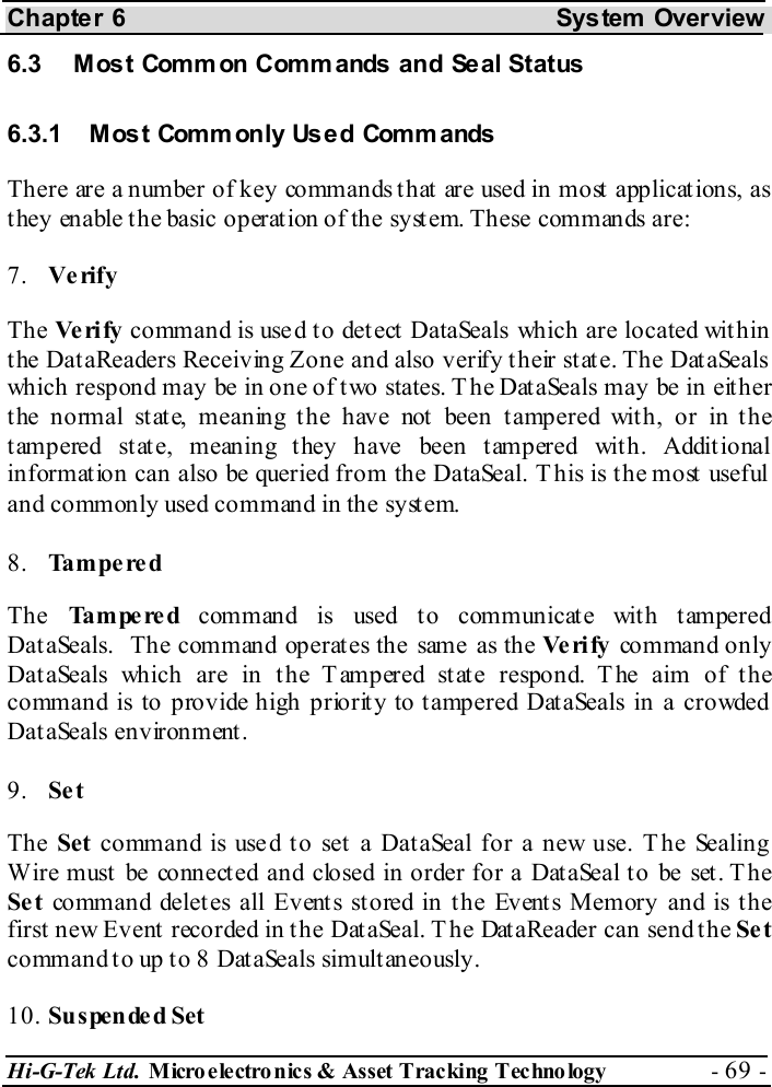 Chapter 6  System  Overview Hi-G-Tek Ltd. Micro electro nics &amp; Asset Tracking  Technology  - 69 -  6.3  Most Common Commands and Seal Status  6.3.1  Most Commonly Used Comm ands There are a number of key commands that are used in most applications, as they enable the basic operation of the system. These commands are: 7.  Verify The Ve ri fy  command is used to detect DataSeals which are located within the DataReaders Receiving Zone and also verify their state. The DataSeals which respond may be in one of two states. The DataSeals may be in either the normal state, meaning the have not been tampered with, or in the tampered state, meaning they have been tampered with. Additional information can also be queried from the DataSeal. This is the most useful and commonly used command in the system. 8.  Tampered The  Tampered command is used to communicate with tampered DataSeals.  The command operates the same as the Ve ri fy  command only DataSeals which are in the Tampered state respond. T he aim of the command is to provide high priority to tampered DataSeals in a crowded DataSeals environment. 9.  Set The Set command is used to set a DataSeal for a new use. The Sealing Wire must be connected and closed in order for a DataSeal to be set. The Se t  command deletes all Events stored in the Events Memory and is the first new Event recorded in the DataSeal. The DataReader can send the Se t command to up to 8 DataSeals simultaneously. 10. Suspended Set 