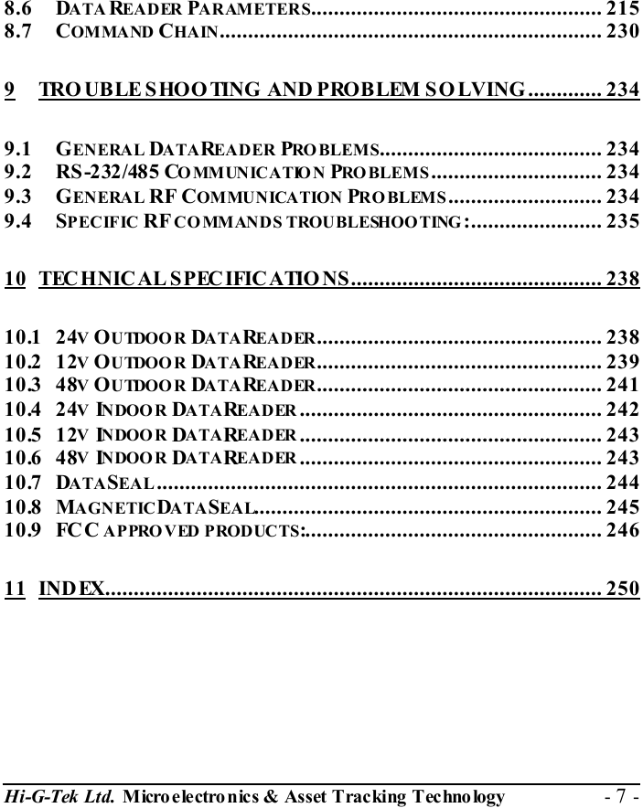  Hi-G-Tek Ltd. Micro electro nics &amp; Asset Tracking  Technology  - 7 -  8.6 DATAREADER PARAMETERS................................................... 215 8.7 COMMAND CHAIN................................................................... 230 9 TRO UBLE SHOO TING AND PROBLEM SO LVING ............. 234 9.1 GENERAL DATAREADER PRO BLEMS....................................... 234 9.2 RS-232/485 COMMUNICATION PROBLEMS.............................. 234 9.3 GENERAL RF COMMUNICATION PRO BLEMS........................... 234 9.4 SPECIFIC RF CO MMANDS TROUBLESHOO TING :....................... 235 10 TECHNICAL SPECIFICATIO NS............................................ 238 10.1 24V OUTDOOR DATAREADER.................................................. 238 10.2 12V OUTDOOR DATAREADER.................................................. 239 10.3 48V OUTDOOR DATAREADER.................................................. 241 10.4 24V INDOOR DATAREADER..................................................... 242 10.5 12V INDOOR DATAREADER..................................................... 243 10.6 48V INDOOR DATAREADER..................................................... 243 10.7 DATASEAL.............................................................................. 244 10.8 MAGNETICDATASEAL............................................................. 245 10.9 FC C APPROVED PRODUCTS:.................................................... 246 11 INDEX....................................................................................... 250  