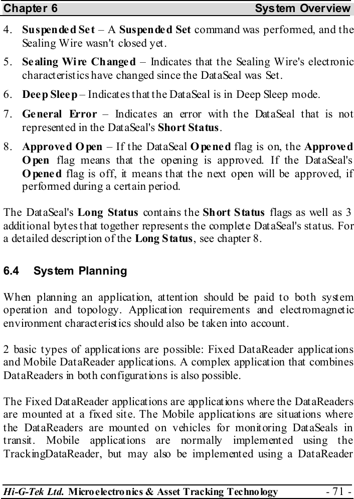 Chapter 6  System  Overview Hi-G-Tek Ltd. Micro electro nics &amp; Asset Tracking  Technology  - 71 -  4.  Suspende d Se t – A Suspende d Set command was performed, and the Sealing Wire wasn&apos;t closed yet. 5.  Se aling Wi re  Ch ange d – Indicates that the Sealing Wire&apos;s electronic characteristics have changed since the DataSeal was Set. 6.  Deep Sleep – Indicates that the DataSeal is in Deep Sleep mode. 7.  General Error – Indicates an error with the DataSeal that is not represented in the DataSeal&apos;s Short Status. 8.  Approve d O pen – If the DataSeal Opened flag is on, the Approved Open flag means that the opening is approved. If the DataSeal&apos;s Opened flag is off, it means that the next open will be approved, if performed during a certain period. The DataSeal&apos;s Long Status contains the Short Status flags as well as 3  additional bytes that together represents the complete DataSeal&apos;s status. For a det ailed descript ion of the Long Status, see chapter  8. 6.4 System  Planning When planning an application, attention should be paid to both system operat ion and topology. Applicat ion requirement s and elect romagnet ic environment characteristics should also be taken into account. 2 basic types of applications are possible: Fixed DataReader applications and Mobile DataReader applications. A complex application that combines DataReaders in both configurations is also possible. The Fixed DataReader applications are applications where the DataReaders are mounted at a fixed site. The Mobile applications are situations where the DataReaders are mounted on vehicles for monitoring DataSeals in transit. Mobile applications are normally implemented using the TrackingDataReader, but may also be implemented using a DataReader 