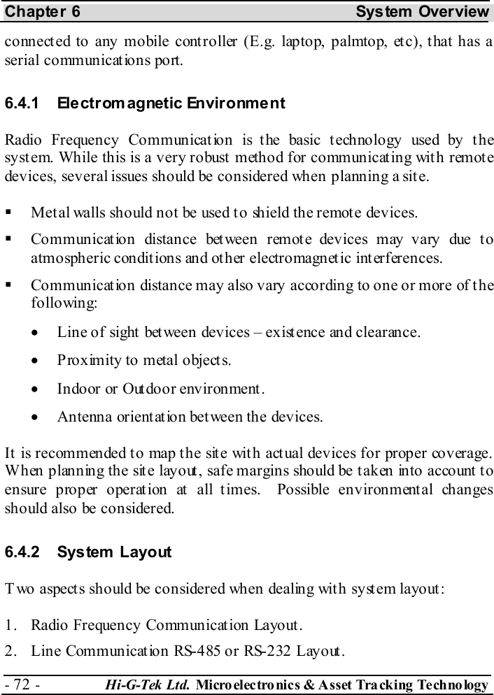 Chapter 6  System  Overview - 72 -  Hi-G-Tek Ltd. Micro elec tro nics &amp; A sset Tra cking Techno logy   connected to any mobile controller (E.g. laptop, palmtop, etc), that has a serial communications port. 6.4.1 Electrom agnetic Environment Radio Frequency Communicat ion is t he basic t echnology used by t he system. While this is a very robust method for communicating with remote devices, several issues should be considered when planning a site.   Metal walls should not be used to shield the remote devices.   Communication distance between remote devices may vary due to atmospheric conditions and other electromagnetic interferences.   Communication distance may also vary according to one or more of the following: •  Line of sight between devices – existence and clearance. •  Proximity to metal objects. •  Indoor or Outdoor environment. •  Antenna orient at ion bet ween the devices. It is recommended to map the site with actual devices for proper coverage. When planning the site layout, safe margins should be taken into account to ensure proper operation at all times.  Possible environmental changes should also be considered.  6.4.2 System  Layout Two aspects should be considered when dealing with system layout: 1.  Radio Frequency Communicat ion Layout . 2.  Line Communication RS-485 or RS-232 Layout. 