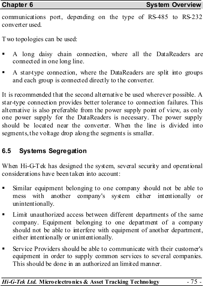 Chapter 6  System  Overview Hi-G-Tek Ltd. Micro electro nics &amp; Asset Tracking  Technology  - 75 -  communications port, depending on the type of RS-485 to RS-232 converter used.   T wo topologies can be used:   A long daisy chain connection, where all the DataReaders are connected in one long line.   A star-type connection, where the DataReaders are split into groups and each group is connected directly to the converter. It is recommended that the second alternative be used wherever possible. A star-type connection provides better tolerance to connection failures. This alternative is also preferable from the power supply point of view, as only one power supply for the DataReaders is necessary. The power supply should be located near the converter. When the line is divided into segments, the voltage drop along the segments is smaller. 6.5 Systems Segregation When Hi-G-T ek has designed the system, several security and operational considerations have been taken into account:   Similar equipment belonging to one company should not be able to mess with another company&apos;s system either intentionally or unintentionally.   Limit unauthorized access between different departments of the same company. Equipment  belonging t o one depart ment of a company should not be able to interfere with equipment of another department, either intentionally or unintentionally.   Service Providers should be able to communicate with their customer&apos;s equipment in order to supply common services to several companies. This should be done in an authorized an limited manner. 