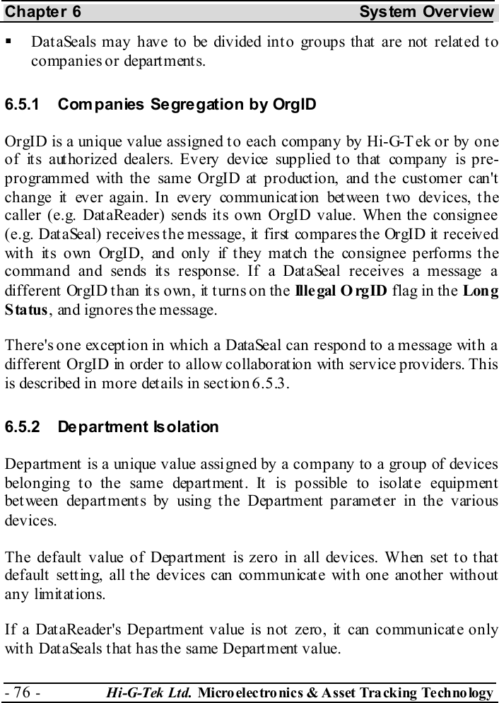 Chapter 6  System  Overview - 76 -  Hi-G-Tek Ltd. Micro elec tro nics &amp; A sset Tra cking Techno logy     Dat aSeals may have to be divided int o groups that  are not  related t o companies or depart ment s. 6.5.1  Com panies Segregation by OrgID OrgID is a unique value assigned to each company by Hi-G-Tek or by one of its authorized dealers. Every device supplied to that company is pre-programmed with the same OrgID at product ion, and t he cust omer can&apos;t change it ever again. In every communication between two devices, the caller (e.g. DataReader) sends its own OrgID value. When the consignee (e.g. DataSeal) receives the message, it first compares the OrgID it received with its own OrgID, and only if they match the consignee performs the command and sends its response. If a DataSeal receives a message a different OrgID than its own, it turns on the Ille gal O rgID flag in the Lon g Status, and ignores the message. There&apos;s one exception in which a DataSeal can respond to a message with a different  OrgID in order to allow collaborat ion with service providers. This is described in more det ails in sect ion  6.5.3. 6.5.2 Department Isolation Department is a unique value assigned by a company to a group of devices belonging t o the same depart ment . It  is possible to isolat e equipment bet ween depart ment s by using t he Department  parameter in the various devices. The default value of Department is zero in all devices. When set to that default  sett ing, all t he devices can communicat e wit h one anot her without any limitations. If a DataReader&apos;s Department value is not zero, it can communicate only with DataSeals that has the same Department value. 