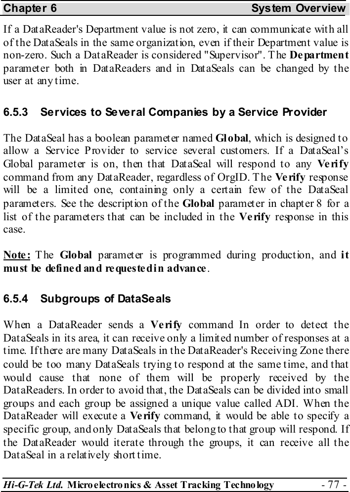 Chapter 6  System  Overview Hi-G-Tek Ltd. Micro electro nics &amp; Asset Tracking  Technology  - 77 -  If a DataReader&apos;s Department value is not zero, it can communicate with all of the DataSeals in the same organization, even if their Department value is non-zero. Such a DataReader is considered &quot;Supervisor&quot;. The Department parameter both in DataReaders and in DataSeals can be changed by the user at any time. 6.5.3  Services to Several Companies by a Service Provider The DataSeal has a boolean parameter named Gl obal, which is designed to allow a Service Provider to service several customers. If a DataSeal’s Global parameter is on, then that DataSeal will respond to any Ve ri f y command from any DataReader, regardless of OrgID. T he Ve rif y  response will be a limited one, containing only a certain few of the DataSeal parameters. See the description of the Global  paramet er in chapt er  8 for a list of the parameters that can be included in the Ve rify response in this case.  Note: The  Global paramet er is programmed during product ion, and it mu st  be  de fi ne d an d re ques te d i n a dvan ce . 6.5.4  Subgroups of DataSeals When a DataReader sends a Verify command In order to detect the DataSeals in its area, it can receive only a limited number of responses at a time. If there are many DataSeals in the DataReader&apos;s Receiving Zone there could be too many DataSeals trying to respond at the same time, and that would cause that none of them will be properly received by the DataReaders. In order to avoid that, the DataSeals can be divided into small groups and each group be assigned a unique value called ADI. When the DataReader will execute a Ve rif y  command, it would be able to specify a specific group, and only DataSeals that belong to that group will respond. If the DataReader would iterate through the groups, it can receive all the DataSeal in a relatively short time. 