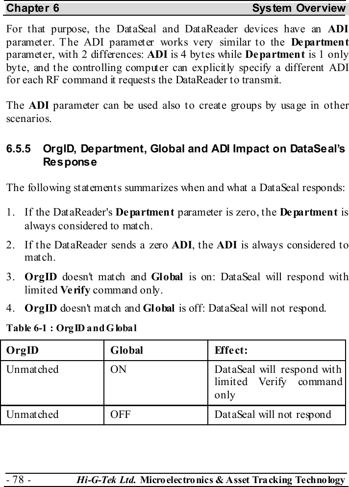 Chapter 6  System  Overview - 78 -  Hi-G-Tek Ltd. Micro elec tro nics &amp; A sset Tra cking Techno logy   For that purpose, the DataSeal and DataReader devices have an ADI parameter. The ADI parameter works very similar to the De pa rtmen t parameter, with 2 differences: ADI is 4 bytes while Department is 1 only byte, and the controlling computer can explicitly specify a different ADI for each RF command it requests the DataReader to transmit. The ADI parameter can be used also to create groups by usage in other scenarios. 6.5.5  OrgID, Department, Global and ADI Impact on DataSeal’s Response The following statements summarizes when and what a DataSeal responds: 1.  If the DataReader&apos;s Department parameter is zero, the De pa r tme n t  is always considered to match. 2.  If the DataReader sends a zero ADI, the ADI is always considered to match. 3.  OrgID doesn&apos;t match and Gl obal  is on: DataSeal will respond with limited Ve rif y  command only. 4.  OrgID doesn&apos;t match and Gl obal  is off: DataSeal will not respond. Table  6-1 : OrgID and Global OrgID Global  Effect: Unmatched  ON  DataSeal will respond with limited Verify command only Unmatched  OFF  DataSeal will not respond  