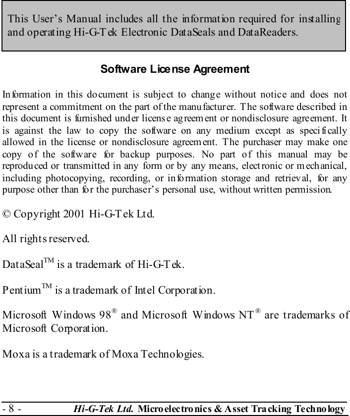  - 8 -  Hi-G-Tek Ltd. Micro elec tro nics &amp; A sset Tra cking Techno logy    This User’s Manual includes all the information required for installing and operating Hi-G-T ek Electronic DataSeals and DataReaders. Software License Agreement In formation in this document is subject to  chang e without notice and does  not  represent a commitment on the part of the manufacturer. The software described in this document is furnished under licens e agreement or nondisclosure  agreement. It  is against the law to copy the software on any medium except as speci fi cally allowed in the license or nondisclosure agreem ent. The purchaser may make one copy of the software for backup purposes. No part of this manual may be reproduced or transmitted in any form or by any means, elect ronic or mechanical,  including photocopying, recording, or info rmation storage and retriev al, for any  purpose other than fo r the purchaser’s personal use, without written permission. © Copyright 2001 Hi-G-Tek Ltd. All rights reserved. DataSealTM is a trademark of Hi-G-Tek. PentiumTM is a trademark of Intel Corporation. Microsoft Windows 98® and Microsoft Windows NT® are trademarks of Microsoft  Corporat ion. Moxa is a trademark of Moxa Technologies.  