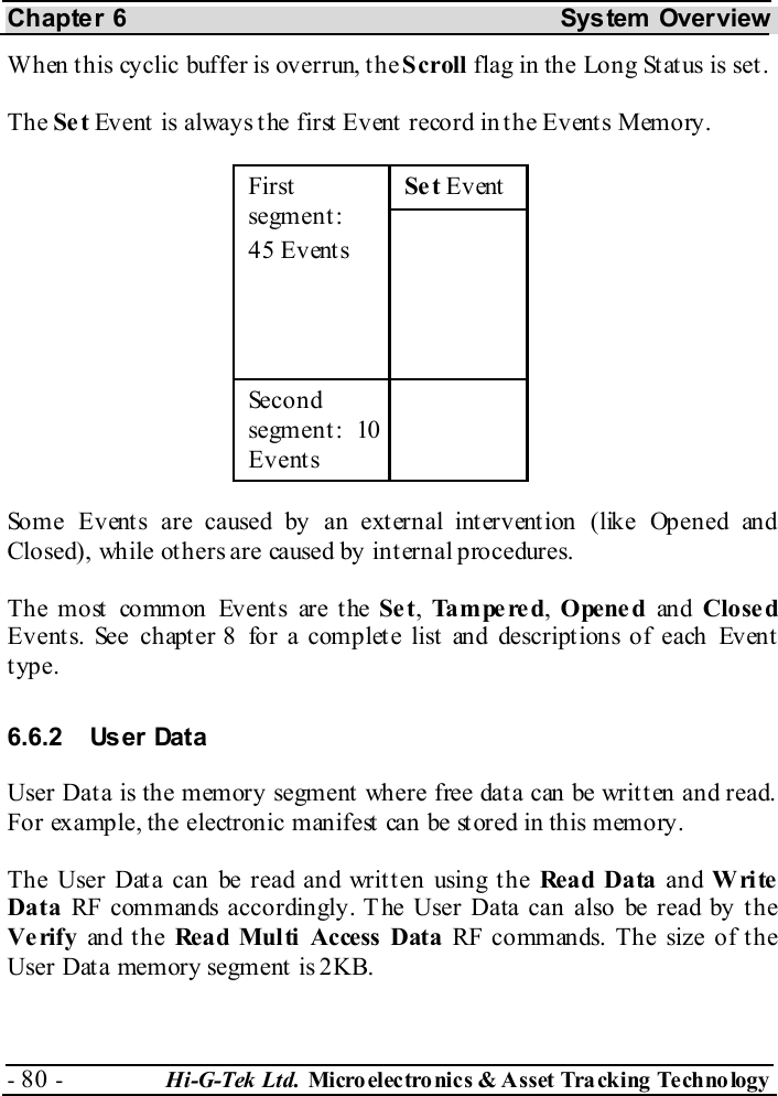 Chapter 6  System  Overview - 80 -  Hi-G-Tek Ltd. Micro elec tro nics &amp; A sset Tra cking Techno logy   When this cyclic buffer is overrun, the Scroll flag in the Long Status is set. The Se t Event is always the first Event record in the Events Memory. Se t Event First segment : 45 Events   Second segment : 10 Events  Some Events are caused by an external intervention (like Opened and Closed), while others are caused by internal procedures. The most common Events are the Se t, Tampered, Opened an d Close d Events. See chapter  8 for a complete list and descriptions of each Event type. 6.6.2 User Data User Data is the memory segment where free data can be written and read. For example, the electronic manifest can be stored in this memory.  The User Data can be read and written using the Rea d Da ta  and Write Data RF commands accordingly. The User Data can also be read by the Verify an d t h e Read Multi Access Data RF commands. The size of the User Data memory segment is 2KB. 