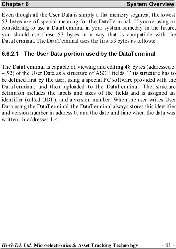Chapter 6  System  Overview Hi-G-Tek Ltd. Micro electro nics &amp; Asset Tracking  Technology  - 81 -  Even though all the User Data is simply a flat memory segment, the lowest 53 bytes are of special meaning for the DataTerminal. If you&apos;re using or considering to use a DataTerminal in your system someday in the future, you should use these 53 bytes in a way that is compatible with the DataTerminal. The DataTerminal uses the first 53 bytes as follows: 6.6.2.1  The User Data portion used by the DataTerminal The DataT erminal is capable of viewing and editing 48 bytes (addressed 5  – 52) of the User Data as a structure of ASCII fields. This structure has to be defined first  by t he user, using a special P C soft ware provided wit h t he DataTerminal, and then uploaded to the DataTerminal. The structure definition includes the labels and sizes of the fields and is assigned an  identifier (called UDT), and a version number. When the user writes User Data using the DataTerminal, the DataTerminal always stores this identifier and version number in address 0, and the date and time when the data was written, in addresses 1-4. 