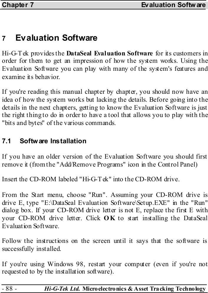 Chapter 7  Evaluation Softw are - 88 -  Hi-G-Tek Ltd. Micro elec tro nics &amp; A sset Tra cking Techno logy    7  Evaluation Software Hi-G-Tek provides the DataSeal Evaluation  Software  for it s customers in order for t hem to get  an impression of how t he syst em works. Using t he Evaluation Software you can play with many of the system&apos;s features and examine its behavior. If you&apos;re reading this manual chapter by chapter, you should now have an idea of how the system works but lacking the details. Before going into the details in the next chapters, getting to know the Evaluation Software is just the right thing to do in order to have a tool that allows you to play with the &quot;bit s and byt es&quot; of t he various commands. 7.1 Softw are Installation If you have an older version of the Evaluation Software you should first remove it (from the &quot;Add/Remove Programs&quot; icon in the Control Panel) Insert the CD-ROM labeled &quot;Hi-G-Tek&quot; into the CD-ROM drive. From the Start menu, choose &quot;Run&quot;. Assuming your CD-ROM drive is drive E, type &quot;E:\DataSeal Evaluation Software\Setup.EXE&quot; in the &quot;Run&quot; dialog box. If your CD-ROM drive lett er is not  E, replace t he first  E wit h your CD-ROM drive letter. Click OK to start installing the DataSeal Evaluation Software. Follow the instructions on the screen until it says that the software is successfully installed. If you&apos;re using Windows 98, restart your computer (even if you&apos;re not requested to by the installation software). 