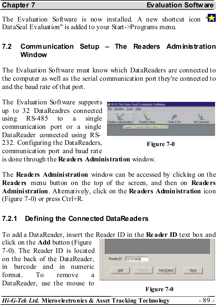Chapter 7  Evaluation Softw are Hi-G-Tek Ltd. Micro electro nics &amp; Asset Tracking  Technology  - 89 -  The Evaluat ion Soft ware is now inst alled. A new short cut icon &quot;  Dat aSeal Evaluat ion&quot; is added t o your St art -&gt;P rograms menu.  7.2  Comm unication Setup – The Readers Adm inistration Window The Evaluation Software must know which DataReaders are connected to the computer as well as the serial communication port they&apos;re connected to and the baud rate of t hat port . The Evaluation Software supports up to 32 DataReadres connected using RS-485 to a single communication port or a single Dat aReader connect ed using RS-232. Configuring the DataReaders, communicat ion port and baud rat e is done t hrough t he Readers Administration window.  The Re a de rs  Admini st rati on  window can be accessed by clicking on the Reade rs menu butt on on the top of the screen, and then on Re a de r s Administration. Alternatively, click on the Readers Administration icon (Figure  7-0) or press Ct rl+R. 7.2.1  Defining the Connected DataReaders To add a DataReader, insert the Reader ID in the Reader ID t ext  box and click on the Add button (Figure  7-0). The Reader ID is located on the back of the DataReader, in barcode and in numeric format. To remove a DataReader, use the mouse to Figure  7-0 Figure  7-0 