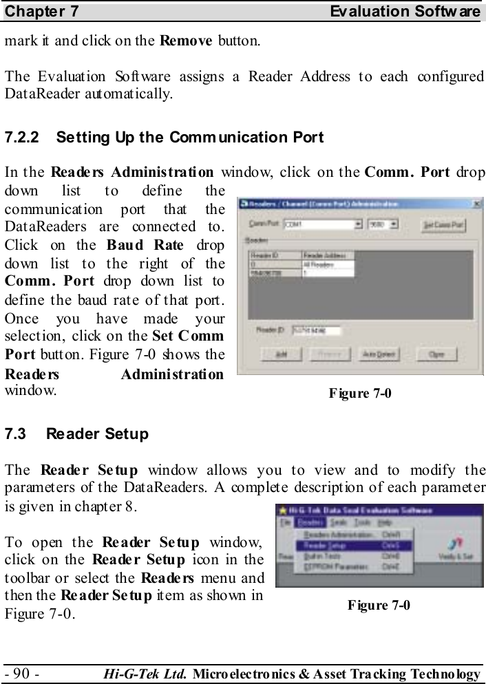 Chapter 7  Evaluation Softw are - 90 -  Hi-G-Tek Ltd. Micro elec tro nics &amp; A sset Tra cking Techno logy   mark it and click on the Remo ve  button. The Evaluation Software assigns a Reader Address to each configured DataReader automatically. 7.2.2  Setting Up the Communication Port In the Readers Administration window, click on the Comm. Port drop down list to define the communication port that the DataReaders are connected to. Click on the Baud Rate drop down list  t o t he right  of the Comm. Port drop down list to define t he baud rat e of t hat  port . Once you have made your selection, click on the Set C omm Port button. Figure  7-0 shows the Reade rs Administration window. 7.3  Reader Setup  The  Reader Se tup window allows you to view and to modify the parameters of the DataReaders. A complete description of each parameter is given in chapter  8. To open the Reader Setup window, click on the Reader Setup icon in the toolbar or select the Rea de rs  menu and then the Re ader Setup item as shown in Figure  7-0. Figure  7-0 Figure  7-0 