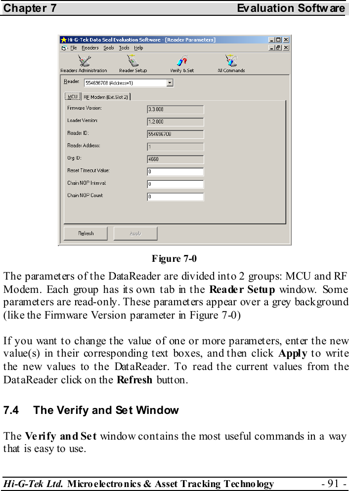 Chapter 7  Evaluation Softw are Hi-G-Tek Ltd. Micro electro nics &amp; Asset Tracking  Technology  - 91 -  The parameters of the DataReader are divided into 2 groups: MCU and RF Modem. Each group has its own tab in the Rea de r Setu p window. Some parameters are read-only. These parameters appear over a grey background (like the Firmware Version parameter in Figure  7-0) If you want to change the value of one or more parameters, enter the new value(s) in their corresponding text boxes, and then click Apply to write the new values to the DataReader. To read the current values from the DataReader click on the Ref resh  butt on. 7.4  The Verify and Set Window The Ve rify and Set window contains the most useful commands in a way that is easy to use. Figure  7-0 