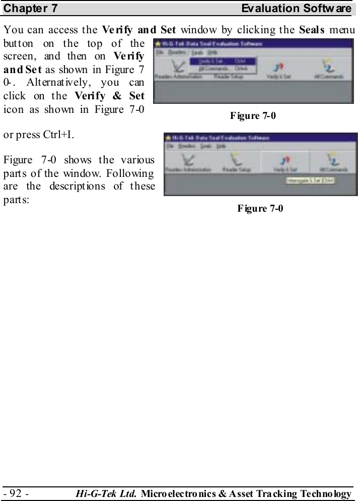 Chapter 7  Evaluation Softw are - 92 -  Hi-G-Tek Ltd. Micro elec tro nics &amp; A sset Tra cking Techno logy   You can access the Ve rify and Set window by clicking the Seals menu button on the top of the screen ,  an d th en  on  Ve ri fy and Set as shown in Figure  7-0 . Alternatively, you can click on the Ve ri fy &amp; Set icon as shown in Figure  7-0 or press Ctrl+I. Figure  7-0 shows the various parts of the window. Following are the descriptions of these parts:  Figure  7-0 Figure  7-0 