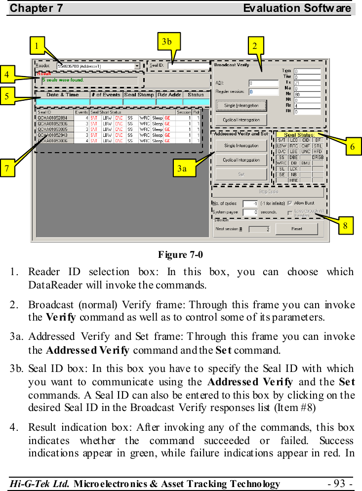 Chapter 7  Evaluation Softw are Hi-G-Tek Ltd. Micro electro nics &amp; Asset Tracking  Technology  - 93 -  1.  Reader ID selection box: In this box, you can choose which DataReader will invoke the commands. 2.  Broadcast (normal) Verify frame: Through this frame you can invoke the Ve ri fy  command as well as to control some of its parameters. 3a. Addressed Verify and Set  frame: T hrough this frame you can invoke the Addresse d Verify command and the Se t command. 3b. Seal ID box: In this box you have to specify the Seal ID with which you want to communicate using the Addresse d Verify and the Se t commands. A Seal ID can also be entered to this box by clicking on the desired Seal ID in the Broadcast Verify responses list (Item #8) 4.  Result indication box: After invoking any of the commands, this box indicates whether the command succeeded or failed. Success indications appear in green, while failure indications appear in red. In 1  2 3a 3b 4 5 6 7 8 Figure  7-0 