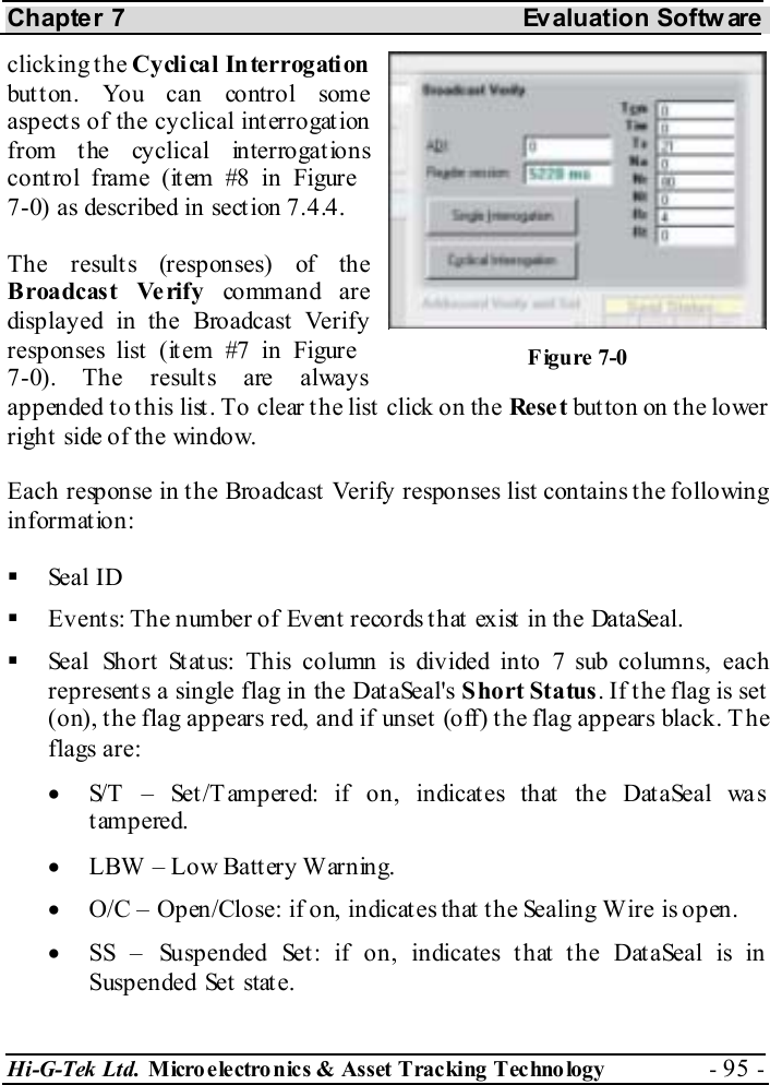 Chapter 7  Evaluation Softw are Hi-G-Tek Ltd. Micro electro nics &amp; Asset Tracking  Technology  - 95 -  clicking the Cyclical Interrogation but ton. You can control some aspects of the cyclical interrogation from the cyclical interrogations control frame (item #8 in Figure  7-0) as described in section  7.4.4. The results (responses) of the Broadcast Ve rify command are displayed in the Broadcast Verify responses list  (it em #7 in Figure  7-0). The results are always appended to this list. To clear the list click on the Rese t but ton on t he lower right side of the window. Each response in the Broadcast Verify responses list contains the following information:    Seal ID   Events: The number of Event records that exist in the DataSeal.   Seal Short Status: This column is divided into 7 sub columns, each represents a single flag in the DataSeal&apos;s Short Status. If the flag is set (on), the flag appears red, and if unset (off) the flag appears black. T he flags are: •  S/T – Set/Tampered: if on, indicates that the DataSeal was tampered. •  LBW  – Low Batt ery W arning. •  O/C – Open/Close: if on, indicates that the Sealing Wire is open. •  SS – Suspended Set: if on, indicates that the DataSeal is in  Suspended Set  stat e. Figure  7-0 