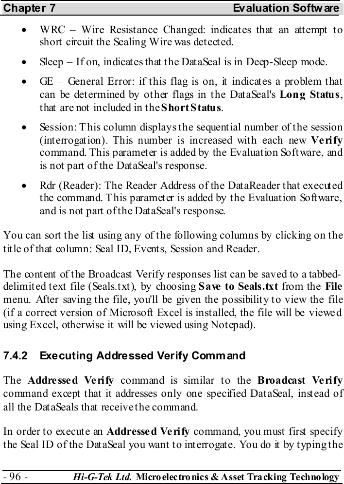 Chapter 7  Evaluation Softw are - 96 -  Hi-G-Tek Ltd. Micro elec tro nics &amp; A sset Tra cking Techno logy   •  WRC – Wire Resistance Changed: indicates that an attempt to short circuit the Sealing Wire was detected. •  Sleep – If on, indicates that the DataSeal is in Deep-Sleep mode. •  GE – General Error: if this flag is on, it indicates a problem that can be determined by other flags in the DataSeal&apos;s Long Status, t hat  are not  included in t he Short Status. •  Session: This column displays the sequential number of the session (interrogation). This number is increased with each new Verify command. This paramet er is added by the Evaluat ion Soft ware, and is not part of the DataSeal&apos;s response. •  Rdr (Reader): The Reader Address of the DataReader that executed t he command. T his paramet er is added by t he Evaluat ion Soft ware, and is not part of the DataSeal&apos;s response. You can sort the list using any of the following columns by clicking on the title of that column: Seal ID, Events, Session and Reader. The content of the Broadcast Verify responses list can be saved to a tabbed-delimited text file (Seals.txt), by choosing Save to Seals.txt from the File menu. After saving the file, you&apos;ll be given the possibility to view the file (if a correct version of Microsoft Excel is installed, the file will be viewe d using Excel, otherwise it will be viewed using Notepad). 7.4.2  Executing Addressed Verify Comm and The  Addresse d Verify command is similar to the B roa dca st  Ve ri f y command except that it addresses only one specified DataSeal, instead of all the DataSeals that receive the command. In order to execute an Addresse d Ve rify command, you must first specify the Seal ID of the DataSeal you want to interrogate. You do it by typing the 