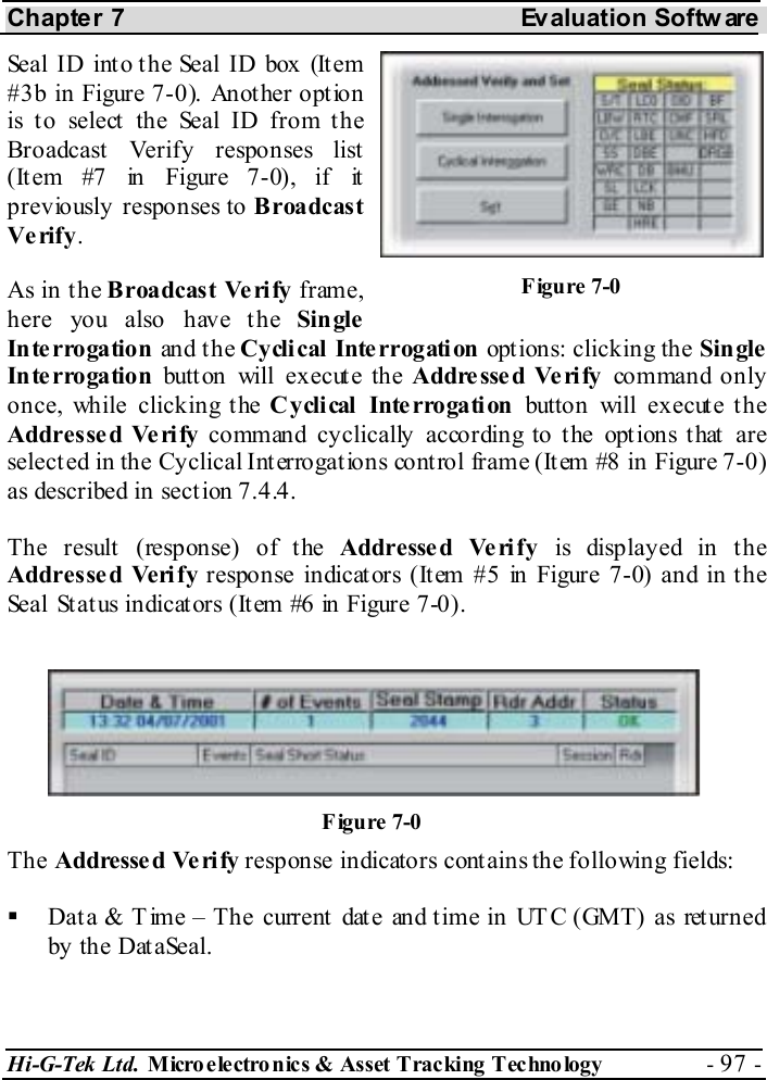 Chapter 7  Evaluation Softw are Hi-G-Tek Ltd. Micro electro nics &amp; Asset Tracking  Technology  - 97 -  Seal ID into the Seal ID box (Item #3b in Figure  7-0). Another option is to select the Seal ID from the Broadcast Verify responses list (It em #7 in Figure  7-0), if it previously responses to B roadcas t Verify. As in the B roadcas t Ve ri fy frame, here you also have the Single Interrogation and t h e Cy cli cal  Inte rrogati on  options: clicking the Single Interrogation button will execute the Addresse d Verify command only once, while clicking the Cyclical Interrogation button will execute the Addressed Ve rify command cyclically according to the options that are selected in the Cyclical Interrogations control frame (Item #8 in Figure  7-0) as described in section  7.4.4. The result (response) of the Addresse d Ve rify is displayed in the Addresse d Verify response indicat ors (It em #5 in Figure  7-0) and in t he Seal St at us indicat ors (It em #6 in Figure  7-0). The Addressed Ve ri fy response indicators contains the following fields:   Data &amp; Time – The current date and time in UTC (GMT) as returned by the DataSeal. Figure  7-0 Figure  7-0 