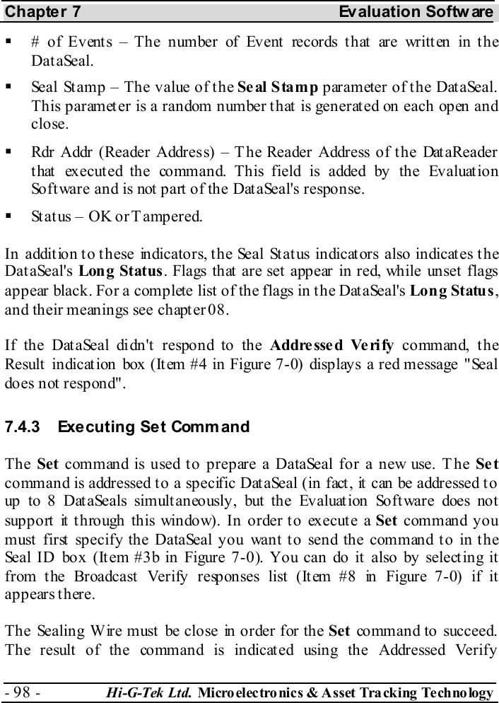 Chapter 7  Evaluation Softw are - 98 -  Hi-G-Tek Ltd. Micro elec tro nics &amp; A sset Tra cking Techno logy     # of Events – The number of Event records that are written in the DataSeal.   Seal Stamp – The value of the Seal Stamp parameter of the DataSeal. This parameter is a random number that is generated on each open and close.   Rdr Addr (Reader Address) – T he Reader Address of the DataReader t hat  execut ed the command. This field is added by the Evaluat ion Software and is not part of the DataSeal&apos;s response.   Status – OK or Tampered. In addition to these indicators, the Seal Status indicators also indicates the DataSeal&apos;s Long Status. Flags that are set appear in red, while unset flags appear black. For a complete list of the flags in the DataSeal&apos;s Long Status, and their meanings see chapter  0 8. If the DataSeal didn&apos;t respond to the Addre ssed Ve ri fy co mm an d, t h e Result  indicat ion box (It em #4 in Figure  7-0) displays a red message &quot;Seal does not  respond&quot;. 7.4.3  Executing Set Command The Set command is used to prepare a DataSeal for a new use. T he Se t command is addressed to a specific DataSeal (in fact, it can be addressed to up to 8 Dat aSeals simult aneously, but  the Evaluat ion Soft ware does not support it through this window). In order to execute a Set command you must first specify the DataSeal you want to send the command to in the Seal ID box (It em #3b in Figure  7-0). You can do it  also by selecting it from the Broadcast  Verify responses list (It em #8 in Figure  7-0) if it ap p ears t h er e. The Sealing Wire must be close in order for the Set  command to succeed. The result  of the command is indicated using the Addressed Verify 