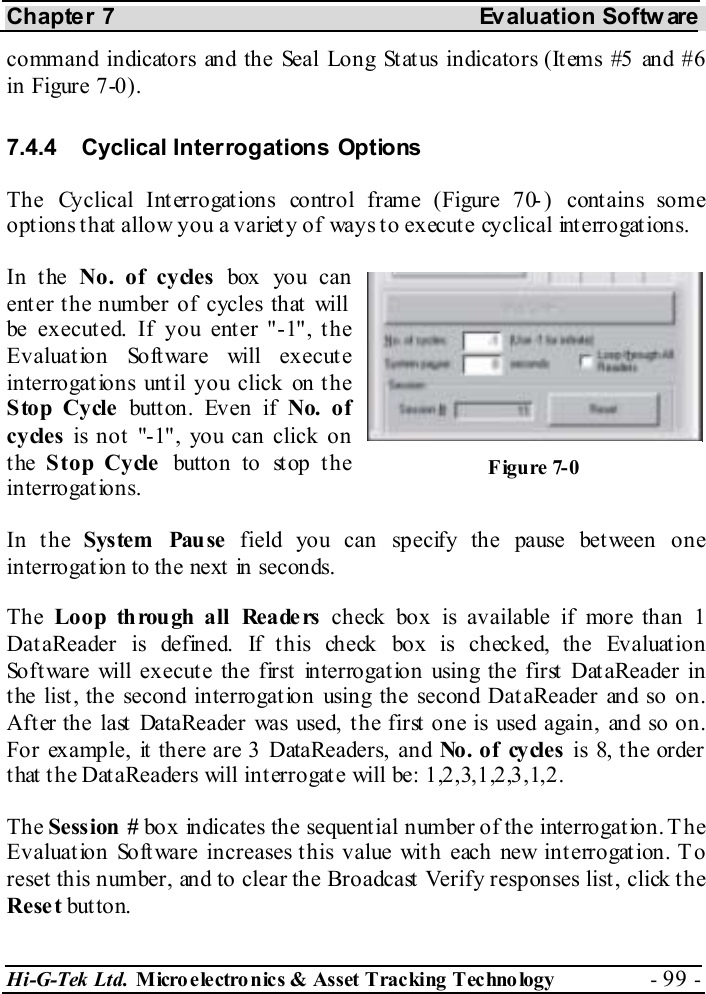 Chapter 7  Evaluation Softw are Hi-G-Tek Ltd. Micro electro nics &amp; Asset Tracking  Technology  - 99 -  command indicators and the Seal Long Status indicators (Items #5 and #6 in Figure  7-0). 7.4.4  Cyclical Interrogations Options The Cyclical Interrogations control frame (Figure  7 -0 ) cont ains some options that allow you a variety of ways to execute cyclical interrogations. In the No. of cycles box you can enter the number of cycles that will be executed. If you enter &quot;-1&quot;, the Evaluation Software will execute interrogations until you click on the Stop Cycle butt on. Even if No. of cycles is not &quot;-1&quot;, you can click on the  Stop Cycle button to stop the interrogations. In the System Pause field you can specify the pause between one interrogation to the next in seconds. The  Loop through all Readers check box is available if more than 1 DataReader is defined. If this check box is checked, the Evaluation Software will execute the first interrogation using the first DataReader in the list, the second interrogation using the second DataReader and so on. After the last DataReader was used, the first one is used again, and so on. For example, it there are 3 DataReaders, and No . o f   cy cles  is 8, t he order that the DataReaders will interrogate will be: 1,2,3,1,2,3,1,2. The Session # box indicates the sequential number of the interrogation. The Evaluation Software increases this value with each new interrogation. To reset this number, and to clear the Broadcast Verify responses list, click the Reset but ton. Figure  7-0 
