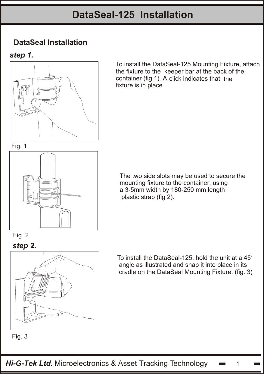 Hi-G-Tek Ltd. Microelectronics &amp; Asset Tracking Technology 1DataSeal-125  Installationstep 1.Fig. 1Fig. 3To install the DataSeal-125 Mounting Fixture, attachthe fixture to the  keeper bar at the back of the container (fig.1). A click indicates that  thefixture is in place. Fig. 20To install the DataSeal-125, hold the unit at a 45  angle as illustrated and snap it into place in itscradle on the DataSeal Mounting Fixture. (fig. 3)step 2.  DataSeal InstallationThe two side slots may be used to secure the mounting fixture to the container, using a 3-5mm width by 180-250 mm length plastic strap (fig 2).