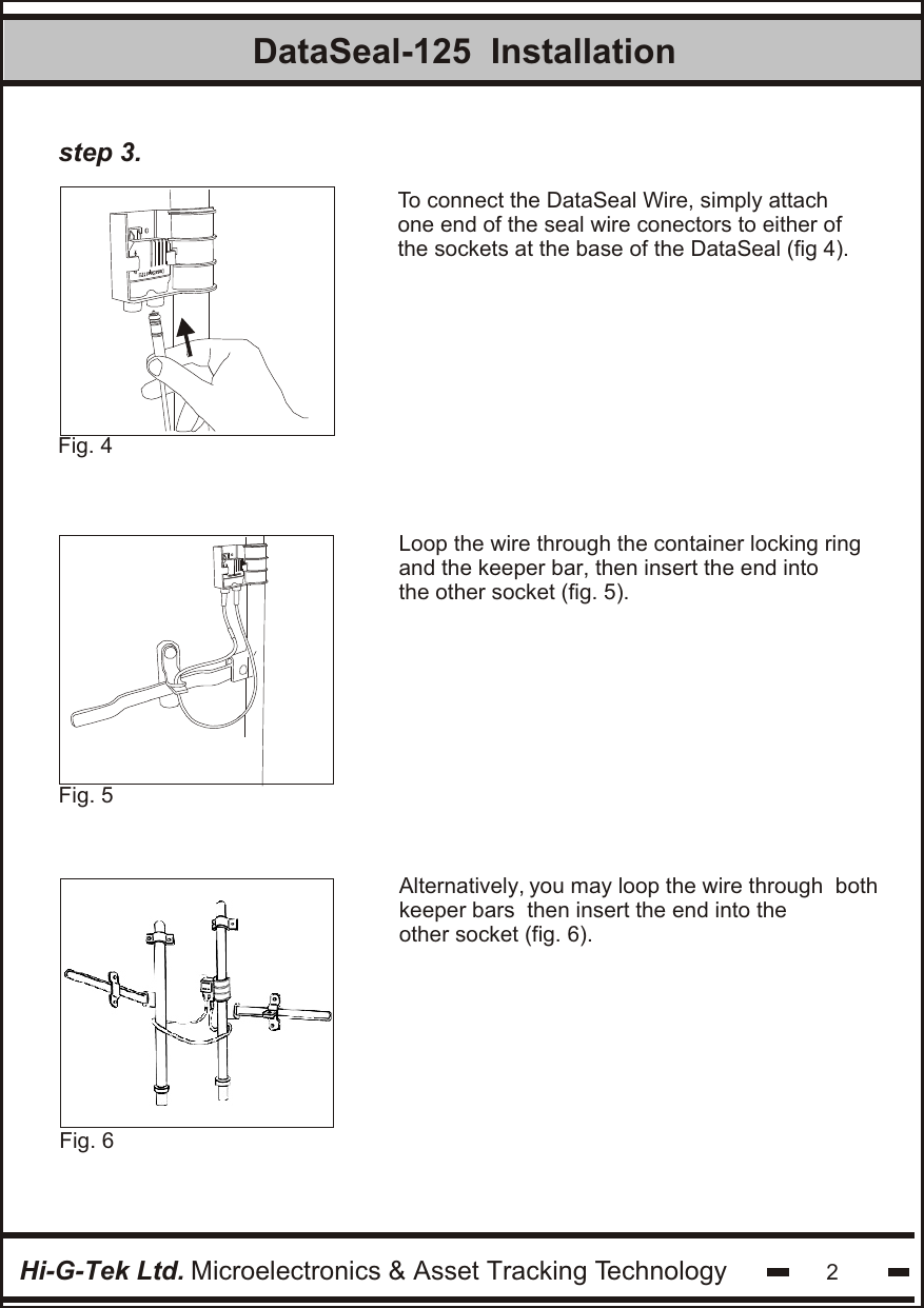 Hi-G-Tek Ltd. Microelectronics &amp; Asset Tracking Technology 2DataSeal-125  InstallationFig. 5 To connect the DataSeal Wire, simply attachone end of the seal wire conectors to either ofthe sockets at the base of the DataSeal (fig 4).Fig. 4 Loop the wire through the container locking ringand the keeper bar, then insert the end intothe other socket (fig. 5).step 3.Fig. 6 Alternatively, you may loop the wire through  both keeper bars  then insert the end into the other socket (fig. 6).