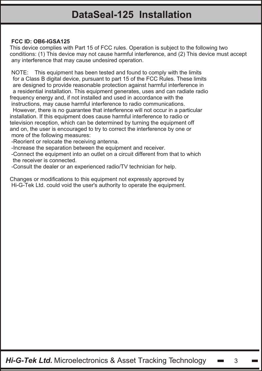 DataSeal-125  InstallationHi-G-Tek Ltd. Microelectronics &amp; Asset Tracking Technology 3FCC ID: OB6-IGSA125This device complies with Part 15 of FCC rules. Operation is subject to the following two conditions: (1) This device may not cause harmful interference, and (2) This device must accept any interference that may cause undesired operation.NOTE:    This equipment has been tested and found to comply with the limits for a Class B digital device, pursuant to part 15 of the FCC Rules. These limits are designed to provide reasonable protection against harmful interference in a residential installation. This equipment generates, uses and can radiate radiofrequency energy and, if not installed and used in accordance with the instructions, may cause harmful interference to radio communications. However, there is no guarantee that interference will not occur in a particularinstallation. If this equipment does cause harmful interference to radio or television reception, which can be determined by turning the equipment off and on, the user is encouraged to try to correct the interference by one or more of the following measures:-Reorient or relocate the receiving antenna.-Increase the separation between the equipment and receiver.-Connect the equipment into an outlet on a circuit different from that to which the receiver is connected.-Consult the dealer or an experienced radio/TV technician for help.Changes or modifications to this equipment not expressly approved by Hi-G-Tek Ltd. could void the user&apos;s authority to operate the equipment.