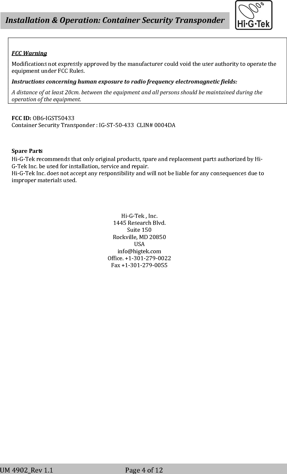    Installation&amp;Operation:ContainerSecurityTransponderV-2                                                          Page 4 of 12 UM4902_Rev1.1Page4of12FCCWarningModificationsnotexpresslyapprovedbythemanufacturercouldvoidtheuserauthoritytooperatetheequipmentunderFCCRules.Instructionsconcerninghumanexposuretoradiofrequencyelectromagneticfields:Adistanceofatleast20cm.betweentheequipmentandallpersonsshouldbemaintainedduringtheoperationoftheequipment.FCCID:OB6‐IGST50433ContainerSecurityTransponder:IG‐ST‐50‐433CLIN#0004DASparePartsHi‐G‐Tekrecommendsthatonlyoriginalproducts,spareandreplacementpartsauthorizedbyHi‐G‐TekInc.beusedforinstallation,serviceandrepair.Hi‐G‐TekInc.doesnotacceptanyresponsibilityandwillnotbeliableforanyconsequencesduetoimpropermaterialsused.Hi‐G‐Tek,Inc.1445ResearchBlvd.Suite150Rockville,MD20850USAinfo@higtek.comOffice.+1‐301‐279‐0022Fax+1‐301‐279‐0055