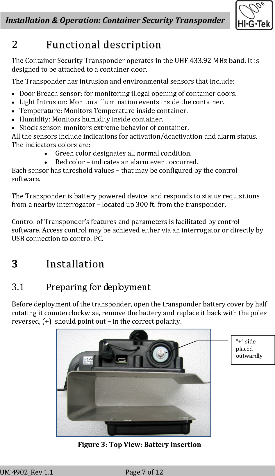    Installation&amp;Operation:ContainerSecurityTransponderV-2                                                          Page 7 of 12 UM4902_Rev1.1Page7of122 FFuunnccttiioonnaallddeessccrriippttiioonnTheContainerSecurityTransponderoperatesintheUHF433.92MHzband.Itisdesignedtobeattachedtoacontainerdoor.TheTransponderhasintrusionandenvironmentalsensorsthatinclude:• DoorBreachsensor:formonitoringillegalopeningofcontainerdoors.• LightIntrusion:Monitorsilluminationeventsinsidethecontainer.• Temperature:MonitorsTemperatureinsidecontainer.• Humidity:Monitorshumidityinsidecontainer.• Shocksensor:monitorsextremebehaviorofcontainer.Allthesensorsincludeindicationsforactivation/deactivationandalarmstatus.Theindicatorscolorsare:• Greencolordesignatesallnormalcondition.• Redcolor–indicatesanalarmeventoccurred.Eachsensorhasthresholdvalues–thatmaybeconfiguredbythecontrolsoftware.TheTransponderisbatterypowereddevice,andrespondstostatusrequisitionsfromanearbyinterrogator–locatedup300ft.fromthetransponder.ControlofTransponder’sfeaturesandparametersisfacilitatedbycontrolsoftware.AccesscontrolmaybeachievedeitherviaaninterrogatorordirectlybyUSBconnectiontocontrolPC.3 IInnssttaallllaattiioonn3.1 PreparingfordeploymentBeforedeploymentofthetransponder,openthetransponderbatterycoverbyhalfrotatingitcounterclockwise,removethebatteryandreplaceitbackwiththepolesreversed,(+)shouldpointout–inthecorrectpolarity.Figure3:TopView:Batteryinsertion“+”sideplacedoutwardly