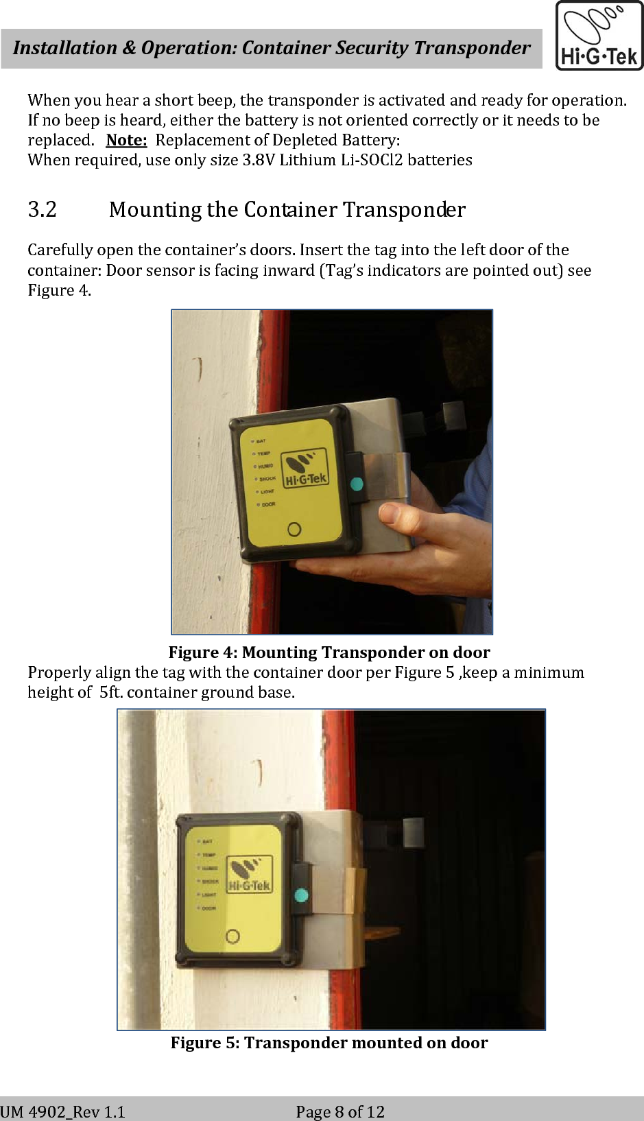    Installation&amp;Operation:ContainerSecurityTransponderV-2                                                          Page 8 of 12 UM4902_Rev1.1Page8of12Whenyouhearashortbeep,thetransponderisactivatedandreadyforoperation.Ifnobeepisheard,eitherthebatteryisnotorientedcorrectlyoritneedstobereplaced.Note:ReplacementofDepletedBattery:Whenrequired,useonlysize3.8VLithiumLi‐SOCl2batteries3.2 MountingtheContainerTransponderCarefullyopenthecontainer’sdoors.Insertthetagintotheleftdoorofthecontainer:Doorsensorisfacinginward(Tag’sindicatorsarepointedout)seeFigure4.Figure4:MountingTransponderondoorProperlyalignthetagwiththecontainerdoorperFigure5,keepaminimumheightof5ft.containergroundbase.Figure5:Transpondermountedondoor