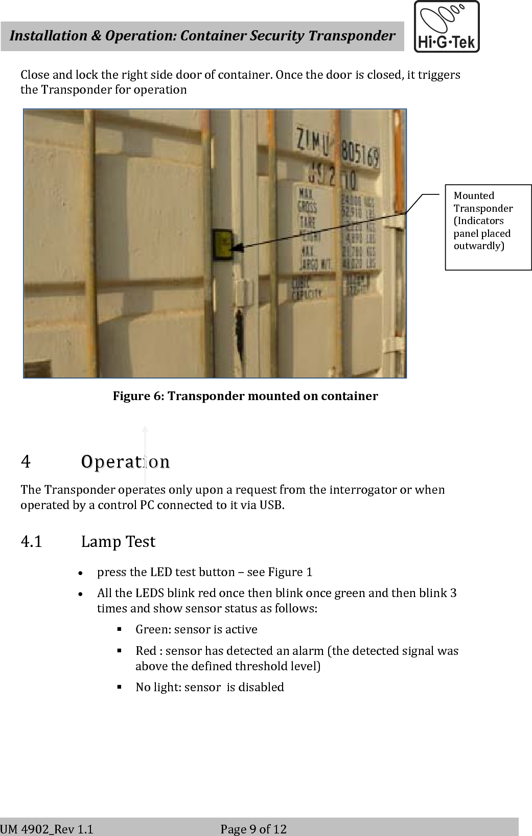    Installation&amp;Operation:ContainerSecurityTransponderV-2                                                          Page 9 of 12 UM4902_Rev1.1Page9of12Closeandlocktherightsidedoorofcontainer.Oncethedoorisclosed,ittriggerstheTransponderforoperationFigure6:Transpondermountedoncontainer4 OOppeerraattiioonnTheTransponderoperatesonlyuponarequestfromtheinterrogatororwhenoperatedbyacontrolPCconnectedtoitviaUSB.4.1 LampTest• presstheLEDtestbutton–seeFigure1• AlltheLEDSblinkredoncethenblinkoncegreenandthenblink3timesandshowsensorstatusasfollows: Green:sensorisactive Red:sensorhasdetectedanalarm(thedetectedsignalwasabovethedefinedthresholdlevel) Nolight:sensorisdisabledMountedTransponder(Indicatorspanelplacedoutwardly)
