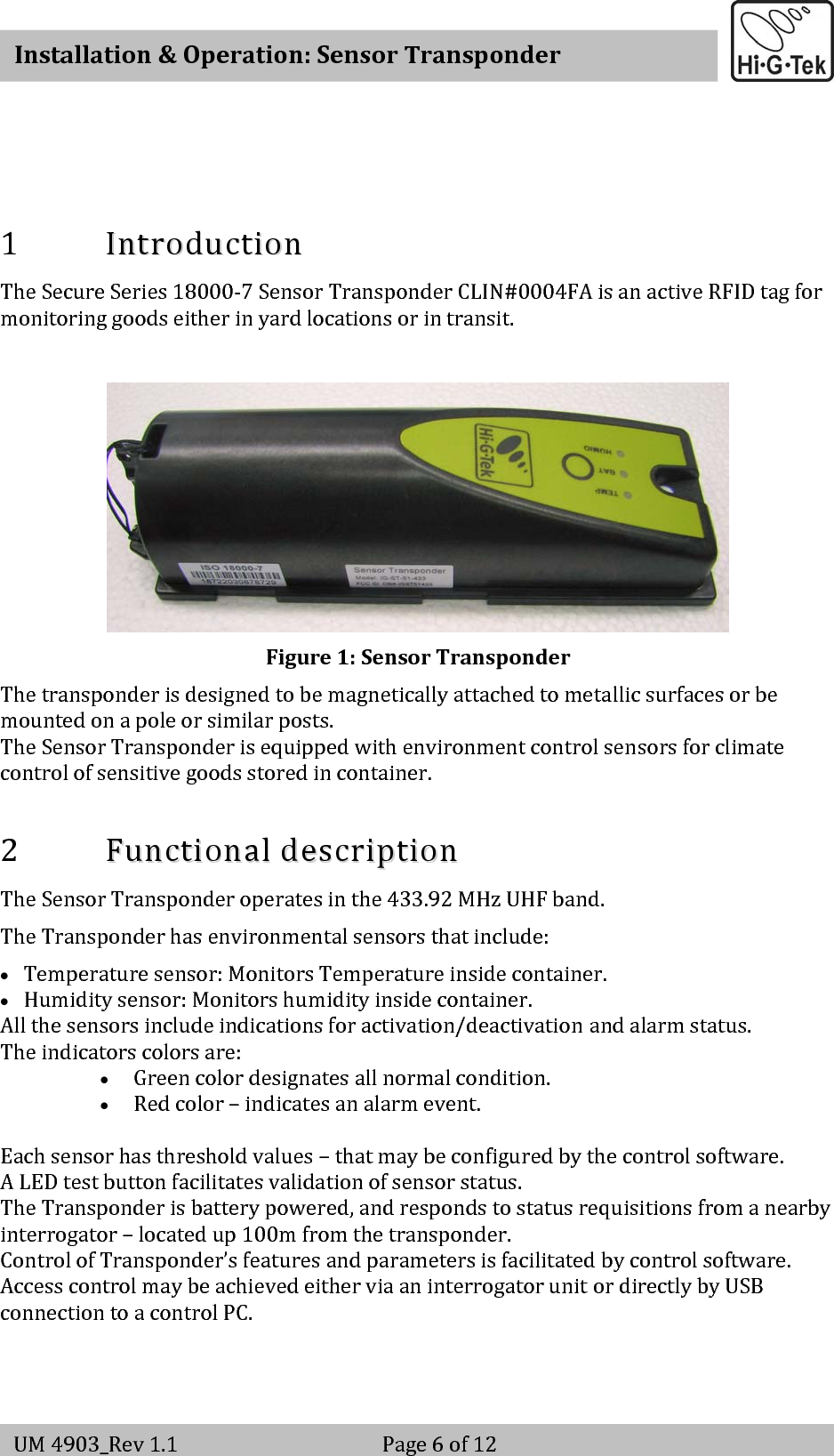   Installation&amp;Operation:SensorTransponderUM4903_Rev1.1 Page6of121 IInnttrroodduuccttiioonnTheSecureSeries18000‐7SensorTransponderCLIN#0004FAisanactiveRFIDtagformonitoringgoodseitherinyardlocationsorintransit.Figure1:SensorTransponderThetransponderisdesignedtobemagneticallyattachedtometallicsurfacesorbemountedonapoleorsimilarposts.TheSensorTransponderisequippedwithenvironmentcontrolsensorsforclimatecontrolofsensitivegoodsstoredincontainer.2 FFuunnccttiioonnaallddeessccrriippttiioonnTheSensorTransponderoperatesinthe433.92MHzUHFband.TheTransponderhasenvironmentalsensorsthatinclude:• Temperaturesensor:MonitorsTemperatureinsidecontainer.• Humiditysensor:Monitorshumidityinsidecontainer.Allthesensorsincludeindicationsforactivation/deactivationandalarmstatus.Theindicatorscolorsare:• Greencolordesignatesallnormalcondition.• Redcolor–indicatesanalarmevent.Eachsensorhasthresholdvalues–thatmaybeconfiguredbythecontrolsoftware.ALEDtestbuttonfacilitatesvalidationofsensorstatus.TheTransponderisbatterypowered,andrespondstostatusrequisitionsfromanearbyinterrogator–locatedup100mfromthetransponder.ControlofTransponder’sfeaturesandparametersisfacilitatedbycontrolsoftware.AccesscontrolmaybeachievedeitherviaaninterrogatorunitordirectlybyUSBconnectiontoacontrolPC.