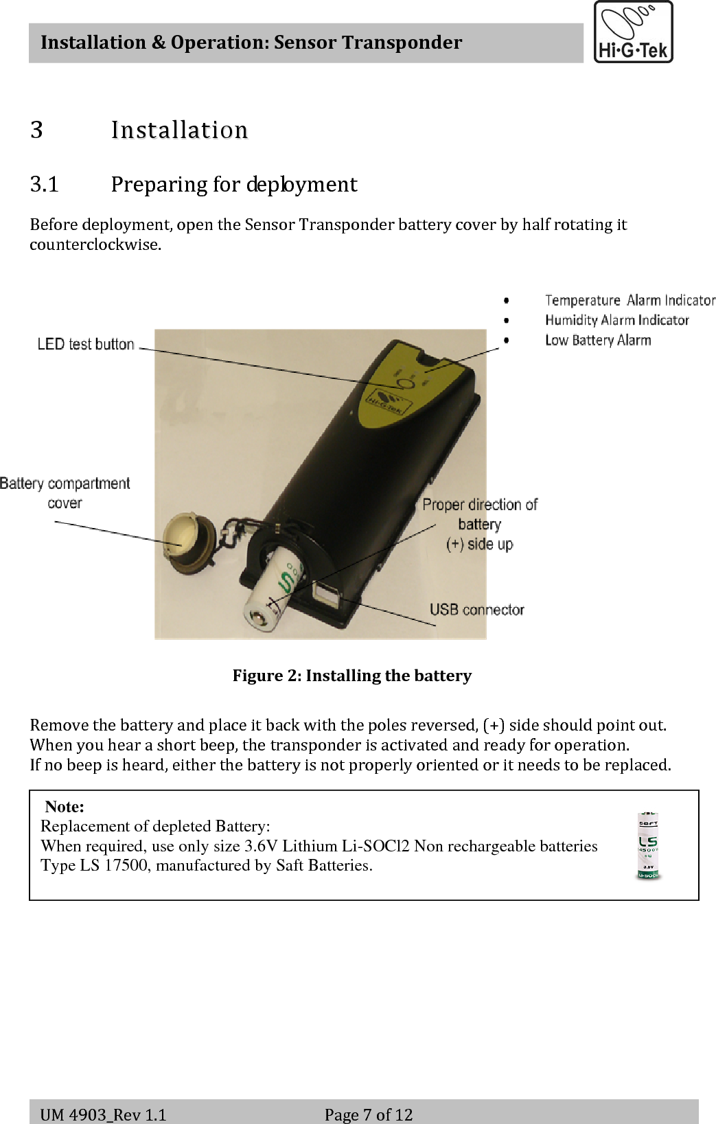   Installation&amp;Operation:SensorTransponderUM4903_Rev1.1 Page7of123 IInnssttaallllaattiioonn3.1 PreparingfordeploymentBeforedeployment,opentheSensorTransponderbatterycoverbyhalfrotatingitcounterclockwise.Figure2:InstallingthebatteryRemovethebatteryandplaceitbackwiththepolesreversed,(+)sideshouldpointout.Whenyouhearashortbeep,thetransponderisactivatedandreadyforoperation.Ifnobeepisheard,eitherthebatteryisnotproperlyorientedoritneedstobereplaced.WhenpressingtheLEDtestbuttonforashortwhile,thetagwilldisplaythecurrentTemp/Humidityalarmstatusasperits(configurable)alarmlogic,oncethetestbuttonispressed,theLEDindicatorsshouldturnongreenandthenred,incaseofalarm,ablinkinggreenwillappearinthecorrespondingalarmindicator.Thetagalsoindicatesdepletedbatterywarning(batteryLEDturnsred) Note:   Replacement of depleted Battery:  When required, use only size 3.6V Lithium Li-SOCl2 Non rechargeable batteries Type LS 17500, manufactured by Saft Batteries.   