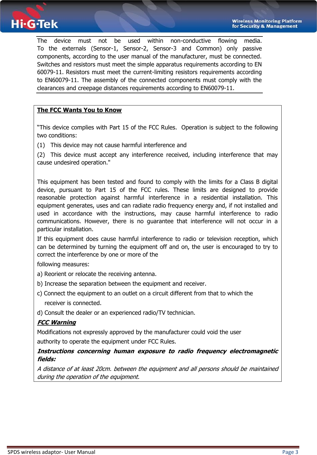  SPDS wireless adaptor- User Manual  Page 3  The  device  must  not  be  used  within  non-conductive  flowing  media. To  the  externals  (Sensor-1,  Sensor-2,  Sensor-3  and  Common)  only  passive components, according to the user manual of the manufacturer, must be connected. Switches and resistors must meet the simple apparatus requirements according to EN 60079-11. Resistors must meet the current-limiting resistors requirements according to EN60079-11.  The  assembly  of the  connected  components  must  comply  with  the clearances and creepage distances requirements according to EN60079-11.  The FCC Wants You to Know  “This device complies with Part 15 of the FCC Rules.  Operation is subject to the following two conditions: (1)   This device may not cause harmful interference and (2)   This  device  must  accept  any  interference  received,  including  interference  that  may cause undesired operation.&quot;  This equipment  has  been tested  and found to comply  with the limits  for  a Class B digital device,  pursuant  to  Part  15  of  the  FCC  rules.  These  limits  are  designed  to  provide reasonable  protection  against  harmful  interference  in  a  residential  installation.  This equipment generates, uses and can radiate radio frequency energy and, if not installed and used  in  accordance  with  the  instructions,  may  cause  harmful  interference  to  radio communications.  However,  there  is  no  guarantee  that  interference  will  not  occur  in  a particular installation.  If  this  equipment  does  cause  harmful  interference  to  radio  or  television  reception,  which can be determined by turning the equipment off and on, the user is encouraged to try to correct the interference by one or more of the following measures: a) Reorient or relocate the receiving antenna. b) Increase the separation between the equipment and receiver. c) Connect the equipment to an outlet on a circuit different from that to which the     receiver is connected. d) Consult the dealer or an experienced radio/TV technician. FCC Warning Modifications not expressly approved by the manufacturer could void the user authority to operate the equipment under FCC Rules. Instructions  concerning  human  exposure  to  radio  frequency  electromagnetic fields: A distance of at least 20cm. between the equipment and all persons should be maintained during the operation of the equipment.    