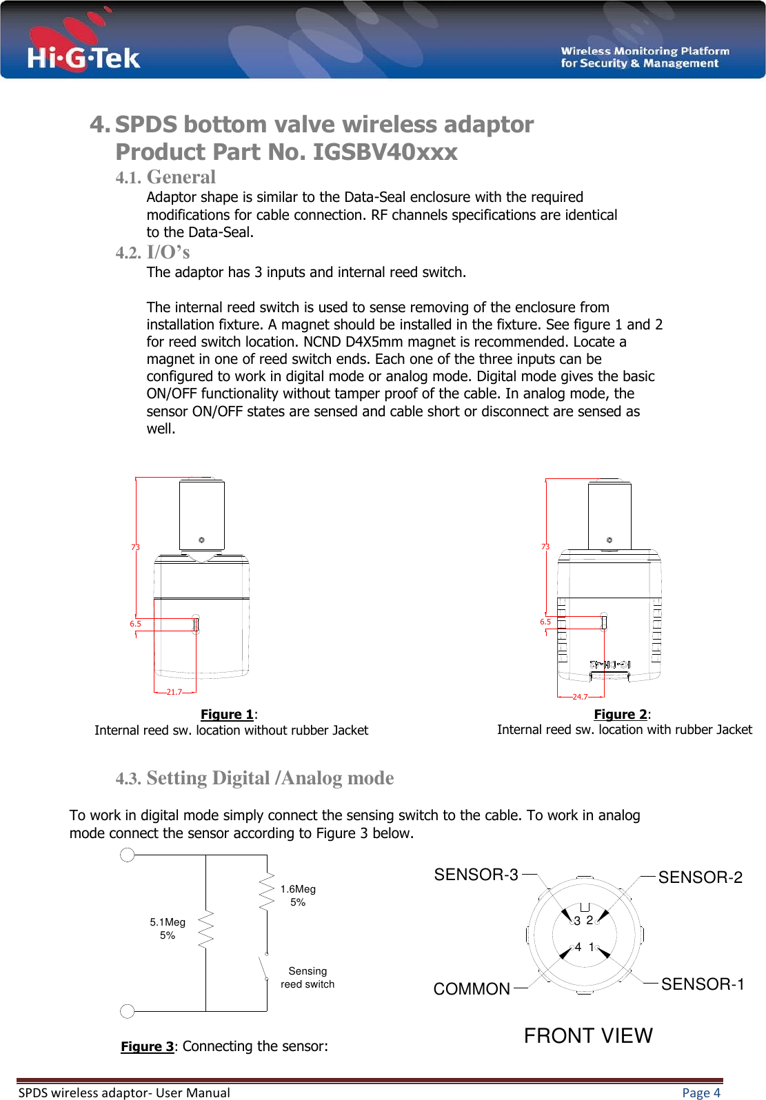  SPDS wireless adaptor- User Manual  Page 4   4. SPDS bottom valve wireless adaptor  Product Part No. IGSBV40xxx 4.1. General Adaptor shape is similar to the Data-Seal enclosure with the required modifications for cable connection. RF channels specifications are identical to the Data-Seal. 4.2. I/O’s The adaptor has 3 inputs and internal reed switch.  The internal reed switch is used to sense removing of the enclosure from installation fixture. A magnet should be installed in the fixture. See figure 1 and 2 for reed switch location. NCND D4X5mm magnet is recommended. Locate a magnet in one of reed switch ends. Each one of the three inputs can be configured to work in digital mode or analog mode. Digital mode gives the basic ON/OFF functionality without tamper proof of the cable. In analog mode, the sensor ON/OFF states are sensed and cable short or disconnect are sensed as well.                    4.3. Setting Digital /Analog mode   To work in digital mode simply connect the sensing switch to the cable. To work in analog mode connect the sensor according to Figure 3 below.         21.7736.5736.524.7Figure 3: Connecting the sensor: : 2Figure  Internal reed sw. location with rubber Jacket 1.6Meg 5%Sensing reed switch5.1Meg 5%: 1Figure  Internal reed sw. location without rubber Jacket SENSOR-3COMMONSENSOR-2SENSOR-1FRONT VIEW1234