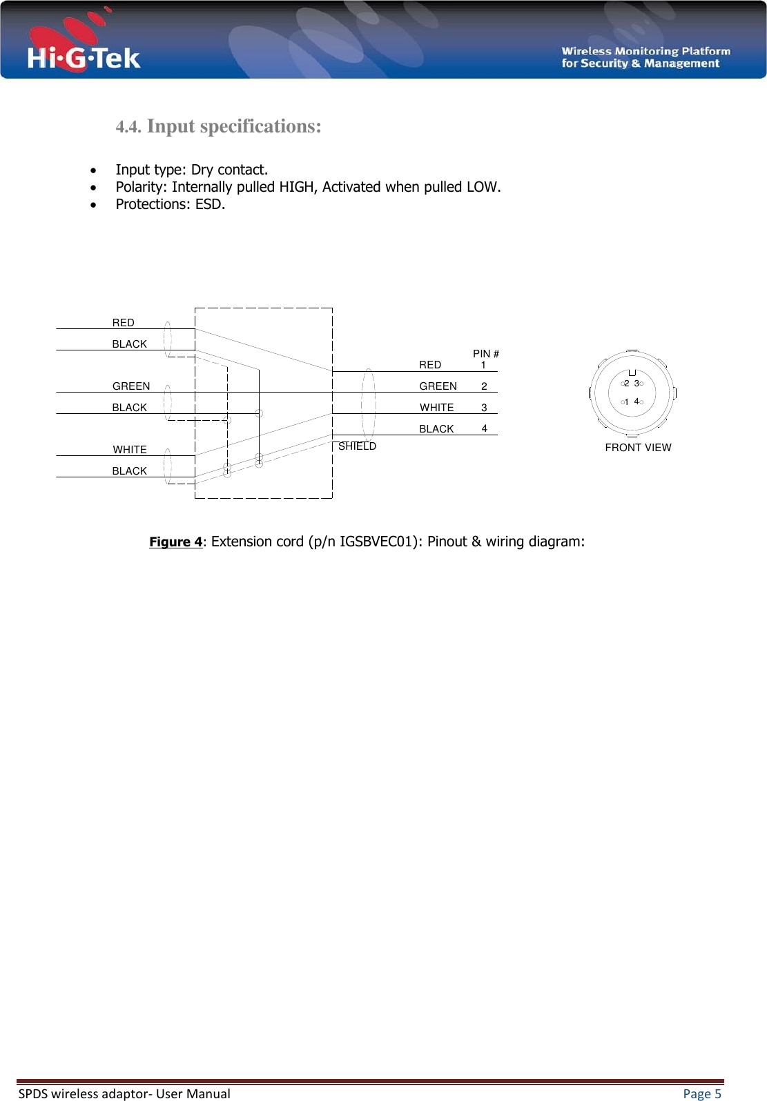  SPDS wireless adaptor- User Manual  Page 5   4.4. Input specifications:   Input type: Dry contact.  Polarity: Internally pulled HIGH, Activated when pulled LOW.  Protections: ESD.                                 4321FRONT VIEWPIN #4321BLACKREDGREENWHITEBLACKREDBLACKBLACKGREENWHITE SHIELDFigure 4: Extension cord (p/n IGSBVEC01): Pinout &amp; wiring diagram:  