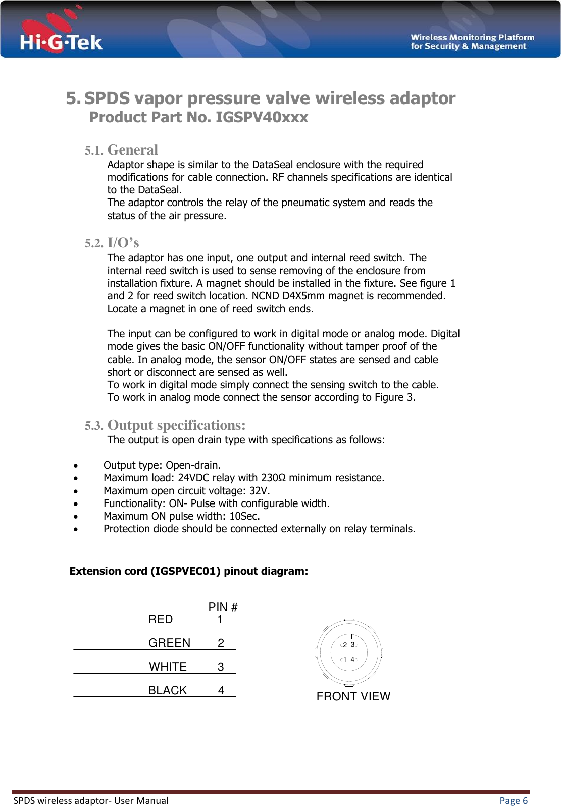  SPDS wireless adaptor- User Manual  Page 6    5. SPDS vapor pressure valve wireless adaptor   Product Part No. IGSPV40xxx  5.1. General Adaptor shape is similar to the DataSeal enclosure with the required modifications for cable connection. RF channels specifications are identical to the DataSeal. The adaptor controls the relay of the pneumatic system and reads the status of the air pressure.  5.2. I/O’s The adaptor has one input, one output and internal reed switch. The internal reed switch is used to sense removing of the enclosure from installation fixture. A magnet should be installed in the fixture. See figure 1 and 2 for reed switch location. NCND D4X5mm magnet is recommended. Locate a magnet in one of reed switch ends.  The input can be configured to work in digital mode or analog mode. Digital mode gives the basic ON/OFF functionality without tamper proof of the cable. In analog mode, the sensor ON/OFF states are sensed and cable short or disconnect are sensed as well. To work in digital mode simply connect the sensing switch to the cable.  To work in analog mode connect the sensor according to Figure 3.  5.3. Output specifications: The output is open drain type with specifications as follows:   Output type: Open-drain.  Maximum load: 24VDC relay with 230Ω minimum resistance.  Maximum open circuit voltage: 32V.  Functionality: ON- Pulse with configurable width.  Maximum ON pulse width: 10Sec.  Protection diode should be connected externally on relay terminals.    Extension cord (IGSPVEC01) pinout diagram:              PIN #4321REDGREENWHITEBLACK FRONT VIEW1234