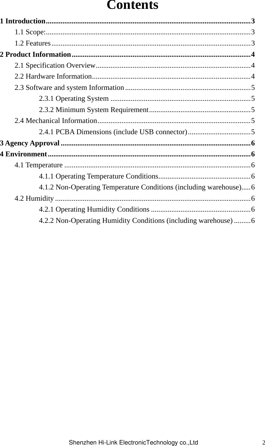 2Contents 1 Introduction...............................................................................................................3 1.1 Scope:...............................................................................................................3 1.2 Features............................................................................................................3 2 Product Information.................................................................................................4 2.1 Specification Overview....................................................................................4 2.2 Hardware Information......................................................................................4 2.3 Software and system Information....................................................................5 2.3.1 Operating System ............................................................................5 2.3.2 Minimum System Requirement.......................................................5 2.4 Mechanical Information...................................................................................5 2.4.1 PCBA Dimensions (include USB connector)..................................5 3 Agency Approval.......................................................................................................6 4 Environment..............................................................................................................6 4.1 Temperature .....................................................................................................6 4.1.1 Operating Temperature Conditions..................................................6 4.1.2 Non-Operating Temperature Conditions (including warehouse).....6 4.2 Humidity ..........................................................................................................6 4.2.1 Operating Humidity Conditions ......................................................6 4.2.2 Non-Operating Humidity Conditions (including warehouse) .........6                   Shenzhen Hi-Link ElectronicTechnology co.,Ltd