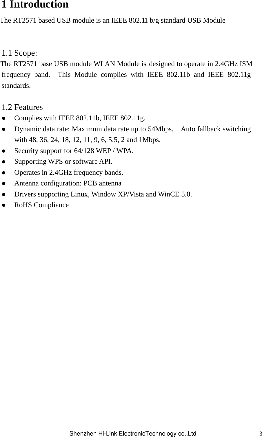 31 Introduction   The RT2571 based USB module is an IEEE 802.11 b/g standard USB Module        1.1 Scope: The RT2571 base USB module WLAN Module is designed to operate in 2.4GHz ISM frequency band.  This Module complies with IEEE 802.11b and IEEE 802.11g standards.    1.2 Features  Complies with IEEE 802.11b, IEEE 802.11g.  Dynamic data rate: Maximum data rate up to 54Mbps.    Auto fallback switching with 48, 36, 24, 18, 12, 11, 9, 6, 5.5, 2 and 1Mbps.  Security support for 64/128 WEP / WPA.  Supporting WPS or software API.  Operates in 2.4GHz frequency bands.  Antenna configuration: PCB antenna  Drivers supporting Linux, Window XP/Vista and WinCE 5.0.  RoHS Compliance                 Shenzhen Hi-Link ElectronicTechnology co.,Ltd