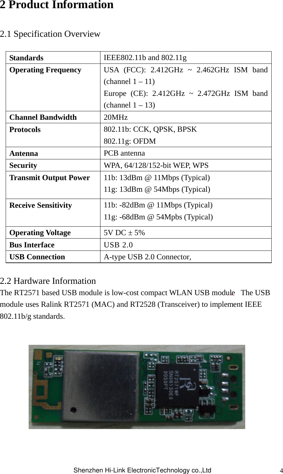 42 Product Information  2.1 Specification Overview  Standards  IEEE802.11b and 802.11g Operating Frequency  USA (FCC): 2.412GHz ~ 2.462GHz ISM band (channel 1 – 11) Europe (CE): 2.412GHz ~ 2.472GHz ISM band (channel 1 – 13)   Channel Bandwidth  20MHz Protocols  802.11b: CCK, QPSK, BPSK 802.11g: OFDM Antenna  PCB antenna Security  WPA, 64/128/152-bit WEP, WPS Transmit Output Power  11b: 13dBm @ 11Mbps (Typical) 11g: 13dBm @ 54Mbps (Typical) Receive Sensitivity  11b: -82dBm @ 11Mbps (Typical) 11g: -68dBm @ 54Mpbs (Typical) Operating Voltage  5V DC ± 5% Bus Interface  USB 2.0   USB Connection  A-type USB 2.0 Connector,  2.2 Hardware Information The RT2571 based USB module is low-cost compact WLAN USB module.  The USB module uses Ralink RT2571 (MAC) and RT2528 (Transceiver) to implement IEEE 802.11b/g standards.         Shenzhen Hi-Link ElectronicTechnology co.,Ltd