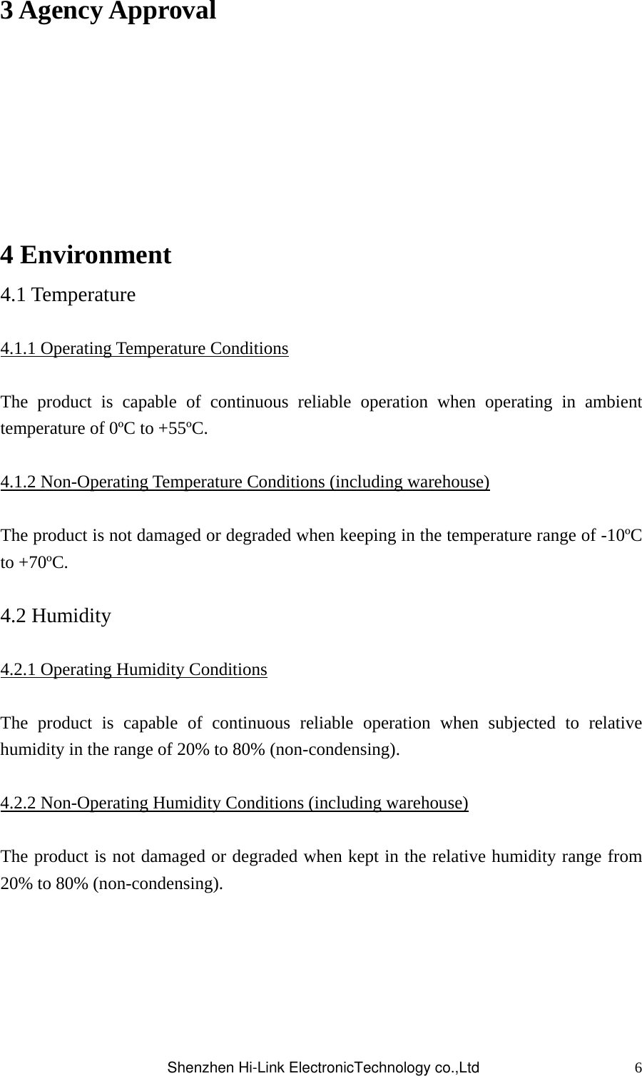 63 Agency Approval  4 Environment 4.1 Temperature  4.1.1 Operating Temperature Conditions  The product is capable of continuous reliable operation when operating in ambient temperature of 0ºC to +55ºC.  4.1.2 Non-Operating Temperature Conditions (including warehouse)  The product is not damaged or degraded when keeping in the temperature range of -10ºC to +70ºC.  4.2 Humidity  4.2.1 Operating Humidity Conditions  The product is capable of continuous reliable operation when subjected to relative humidity in the range of 20% to 80% (non-condensing).  4.2.2 Non-Operating Humidity Conditions (including warehouse)  The product is not damaged or degraded when kept in the relative humidity range from 20% to 80% (non-condensing).     Shenzhen Hi-Link ElectronicTechnology co.,Ltd