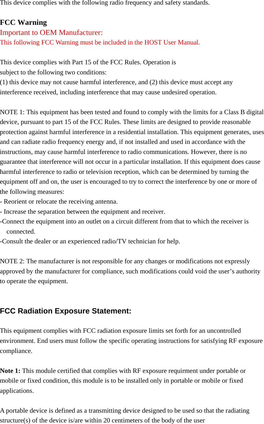  This device complies with the following radio frequency and safety standards.  FCC Warning Important to OEM Manufacturer: This following FCC Warning must be included in the HOST User Manual.  This device complies with Part 15 of the FCC Rules. Operation is subject to the following two conditions: (1) this device may not cause harmful interference, and (2) this device must accept any interference received, including interference that may cause undesired operation.  NOTE 1: This equipment has been tested and found to comply with the limits for a Class B digital device, pursuant to part 15 of the FCC Rules. These limits are designed to provide reasonable protection against harmful interference in a residential installation. This equipment generates, uses and can radiate radio frequency energy and, if not installed and used in accordance with the instructions, may cause harmful interference to radio communications. However, there is no guarantee that interference will not occur in a particular installation. If this equipment does cause harmful interference to radio or television reception, which can be determined by turning the equipment off and on, the user is encouraged to try to correct the interference by one or more of the following measures: - Reorient or relocate the receiving antenna. - Increase the separation between the equipment and receiver. -Connect the equipment into an outlet on a circuit different from that to which the receiver is connected. -Consult the dealer or an experienced radio/TV technician for help.  NOTE 2: The manufacturer is not responsible for any changes or modifications not expressly approved by the manufacturer for compliance, such modifications could void the user’s authority to operate the equipment.   FCC Radiation Exposure Statement:  This equipment complies with FCC radiation exposure limits set forth for an uncontrolled environment. End users must follow the specific operating instructions for satisfying RF exposure compliance.  Note 1: This module certified that complies with RF exposure requirment under portable or mobile or fixed condition, this module is to be installed only in portable or mobile or fixed applications.  A portable device is defined as a transmitting device designed to be used so that the radiating structure(s) of the device is/are within 20 centimeters of the body of the user 