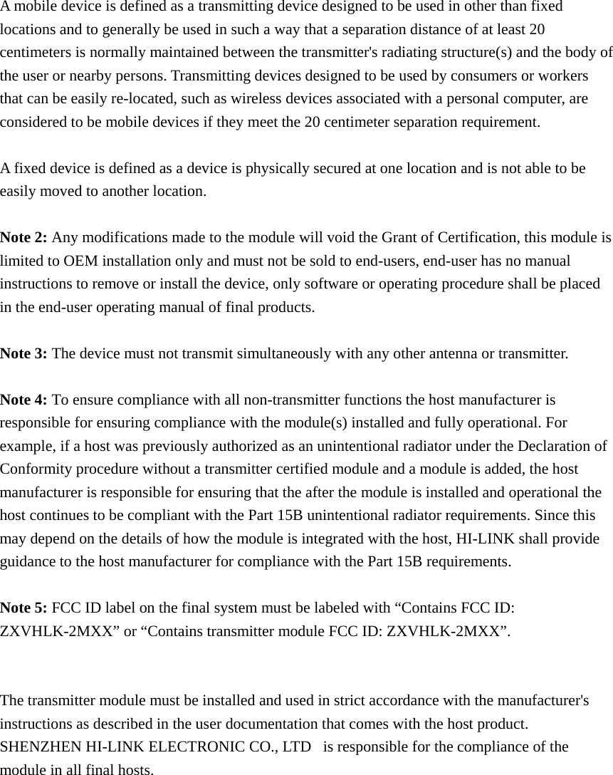  A mobile device is defined as a transmitting device designed to be used in other than fixed locations and to generally be used in such a way that a separation distance of at least 20 centimeters is normally maintained between the transmitter&apos;s radiating structure(s) and the body of the user or nearby persons. Transmitting devices designed to be used by consumers or workers that can be easily re-located, such as wireless devices associated with a personal computer, are considered to be mobile devices if they meet the 20 centimeter separation requirement.  A fixed device is defined as a device is physically secured at one location and is not able to be easily moved to another location.  Note 2: Any modifications made to the module will void the Grant of Certification, this module is limited to OEM installation only and must not be sold to end-users, end-user has no manual instructions to remove or install the device, only software or operating procedure shall be placed in the end-user operating manual of final products.  Note 3: The device must not transmit simultaneously with any other antenna or transmitter.  Note 4: To ensure compliance with all non-transmitter functions the host manufacturer is responsible for ensuring compliance with the module(s) installed and fully operational. For example, if a host was previously authorized as an unintentional radiator under the Declaration of Conformity procedure without a transmitter certified module and a module is added, the host manufacturer is responsible for ensuring that the after the module is installed and operational the host continues to be compliant with the Part 15B unintentional radiator requirements. Since this may depend on the details of how the module is integrated with the host, HI-LINK shall provide guidance to the host manufacturer for compliance with the Part 15B requirements.  Note 5: FCC ID label on the final system must be labeled with “Contains FCC ID: ZXVHLK-2MXX” or “Contains transmitter module FCC ID: ZXVHLK-2MXX”.   The transmitter module must be installed and used in strict accordance with the manufacturer&apos;s instructions as described in the user documentation that comes with the host product. SHENZHEN HI-LINK ELECTRONIC CO., LTD   is responsible for the compliance of the module in all final hosts.    